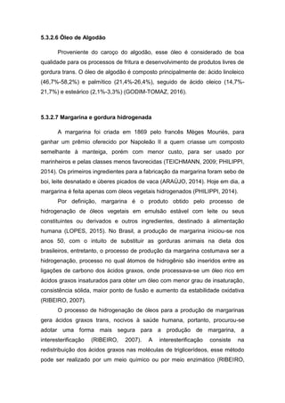 5.3.2.6 Óleo de Algodão
Proveniente do caroço do algodão, esse óleo é considerado de boa
qualidade para os processos de fritura e desenvolvimento de produtos livres de
gordura trans. O óleo de algodão é composto principalmente de: ácido linoleico
(46,7%-58,2%) e palmítico (21,4%-26,4%), seguido de ácido oleico (14,7%-
21,7%) e esteárico (2,1%-3,3%) (GODIM-TOMAZ, 2016).
5.3.2.7 Margarina e gordura hidrogenada
A margarina foi criada em 1869 pelo francês Mèges Mouriès, para
ganhar um prêmio oferecido por Napoleão II a quem criasse um composto
semelhante à manteiga, porém com menor custo, para ser usado por
marinheiros e pelas classes menos favorecidas (TEICHMANN, 2009; PHILIPPI,
2014). Os primeiros ingredientes para a fabricação da margarina foram sebo de
boi, leite desnatado e úberes picados de vaca (ARAÚJO, 2014). Hoje em dia, a
margarina é feita apenas com óleos vegetais hidrogenados (PHILIPPI, 2014).
Por definição, margarina é o produto obtido pelo processo de
hidrogenação de óleos vegetais em emulsão estável com leite ou seus
constituintes ou derivados e outros ingredientes, destinado à alimentação
humana (LOPES, 2015). No Brasil, a produção de margarina iniciou-se nos
anos 50, com o intuito de substituir as gorduras animais na dieta dos
brasileiros, entretanto, o processo de produção da margarina costumava ser a
hidrogenação, processo no qual átomos de hidrogênio são inseridos entre as
ligações de carbono dos ácidos graxos, onde processava-se um óleo rico em
ácidos graxos insaturados para obter um óleo com menor grau de insaturação,
consistência sólida, maior ponto de fusão e aumento da estabilidade oxidativa
(RIBEIRO, 2007).
O processo de hidrogenação de óleos para a produção de margarinas
gera ácidos graxos trans, nocivos à saúde humana, portanto, procurou-se
adotar uma forma mais segura para a produção de margarina, a
interesterificação (RIBEIRO, 2007). A interesterificação consiste na
redistribuição dos ácidos graxos nas moléculas de triglicerídeos, esse método
pode ser realizado por um meio químico ou por meio enzimático (RIBEIRO,
 
