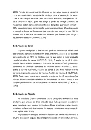 2007). Por não apresentar grande diferença em cor, sabor e odor, a margarina
pode ser usada como substituta da manteiga para a preparação de tortas,
bolos e para refogar alimentos, para esta última aplicação, a temperatura não
deve ultrapassar 150ºC para não atingir o ponto de fumaça. Ademais, as
margarinas podem apresentar concentrações de lipídios que variam entre 20 –
80%, essa diferença de concentração confere características diferentes quanto
a sua aplicabilidade, de formas que, por exemplo, uma margarina com 20% de
lipídeos não é indicada para corar um alimento, por demorar para atingir o
aquecimento desejado (ARAÚJO, 2014).
5.3.2.7 Azeite de Dendê
A palma oleaginosa já era utilizada para fins alimentícios desde a era
dos faraós há aproximadamente 5000 anos, entretanto, passou a ser plantada
comercialmente em 1917 na Malásia, país no qual detém a maior produção
mundial do óleo de palma (CURVELO, 2010). O azeite de dendê é obtido
através da extração do mesocarpo dos frutos da palmeira Elaeis guineenses,
consistindo na principal identidade da cozinha baiana (CURVELO, 2010).
Sobre o aspecto nutricional, o azeite de dendê é uma fonte natural de beta
caroteno, importante precursor de vitamina A, além de vitamina E (CURVELO,
2010). Assim como outros óleos vegetais, o azeite de dendê sofre alterações
em sua estrutura quando aquecido em temperatura de fritura, devido a sua
composição equilibrada de ácidos graxos saturados e insaturados (CURVELO,
2010).
5.3.2.8 Azeite de Abacate
O abacateiro (Persea americana Mill.) é uma planta frutífera das mais
produtivas por unidade de área cultivada, seus frutos possuem considerável
valor nutricional, com elevado conteúdo de fibras, proteínas e sais minerais,
entretanto, o fator mais interessante do abacate consiste em sua composição
lipídica (FERRARI, 2015).
O processo de extração do óleo de abacate usa a fruta madura inteira e
envolve a secagem, seguida de prensagem mecânica em temperatura elevada,
 