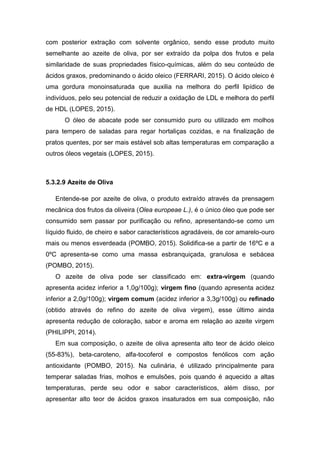 com posterior extração com solvente orgânico, sendo esse produto muito
semelhante ao azeite de oliva, por ser extraído da polpa dos frutos e pela
similaridade de suas propriedades físico-químicas, além do seu conteúdo de
ácidos graxos, predominando o ácido oleico (FERRARI, 2015). O ácido oleico é
uma gordura monoinsaturada que auxilia na melhora do perfil lipídico de
indivíduos, pelo seu potencial de reduzir a oxidação de LDL e melhora do perfil
de HDL (LOPES, 2015).
O óleo de abacate pode ser consumido puro ou utilizado em molhos
para tempero de saladas para regar hortaliças cozidas, e na finalização de
pratos quentes, por ser mais estável sob altas temperaturas em comparação a
outros óleos vegetais (LOPES, 2015).
5.3.2.9 Azeite de Oliva
Entende-se por azeite de oliva, o produto extraído através da prensagem
mecânica dos frutos da oliveira (Olea europeae L.), é o único óleo que pode ser
consumido sem passar por purificação ou refino, apresentando-se como um
líquido fluido, de cheiro e sabor característicos agradáveis, de cor amarelo-ouro
mais ou menos esverdeada (POMBO, 2015). Solidifica-se a partir de 16ºC e a
0ºC apresenta-se como uma massa esbranquiçada, granulosa e sebácea
(POMBO, 2015).
O azeite de oliva pode ser classificado em: extra-virgem (quando
apresenta acidez inferior a 1,0g/100g); virgem fino (quando apresenta acidez
inferior a 2,0g/100g); virgem comum (acidez inferior a 3,3g/100g) ou refinado
(obtido através do refino do azeite de oliva virgem), esse último ainda
apresenta redução de coloração, sabor e aroma em relação ao azeite virgem
(PHILIPPI, 2014).
Em sua composição, o azeite de oliva apresenta alto teor de ácido oleico
(55-83%), beta-caroteno, alfa-tocoferol e compostos fenólicos com ação
antioxidante (POMBO, 2015). Na culinária, é utilizado principalmente para
temperar saladas frias, molhos e emulsões, pois quando é aquecido a altas
temperaturas, perde seu odor e sabor característicos, além disso, por
apresentar alto teor de ácidos graxos insaturados em sua composição, não
 