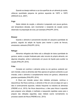 Quando se deseja melhorar a cor da superfície de um alimento já cozido,
utiliza-se quantidade pequena de gordura aquecida de 130ºC a 150ºC
(ARAÚJO et al., 2007).
Frigir
Neste método de cocção, o alimento é preparado com pouca gordura,
sob temperatura elevada, sem movimentar o recipiente de cocção (como
observado na preparação de ovos, por exemplo) (PHILIPPI, 2014).
Brasear
Quando o alimento é previamente dourado em pequena quantidade de
gordura, seguido da adição de líquido para manter o ponto de fervura,
amaciando o alimento (PHILIPPI, 2014).
Refogar
Alimentos refogados são feitos sob a utilização de baixa quantidade de
gordura, sendo a cocção finalizada pelo calor oriundo do próprio alimento, em
algumas situações, ainda é adicionado um pouco de líquido para auxiliar na
cocção (PHILLIPI, 2014).
Fritar
Consiste em cozinhar o alimento ainda cru em gordura, podendo ser:
sem imersão, onde os alimentos são fritos apenas em gordura suficiente ou por
imersão, onde o alimento é completamente imerso em gordura, utilizando-se
grandes quantidades (PHILIPPI, 2014).
A fritura por imersão possui dois métodos principais, contínua e
descontínua: Na fritura contínua, o alimento é frito em uma só etapa em que o
óleo é continuamente aquecido, método frequente na indústria de alimentos
(FREIRE et al., 2013). Na fritura descontínua, o óleo para fritura é aquecido
para preparar uma refeição, é resfriado e reaquecido repetidas vezes para o
preparo das refeições seguintes, esse método ocorre normalmente no
processo caseiro de fritura (FREIRE et al., 2013)
 