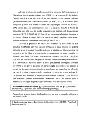 Além da produção de acroleína, durante o processo de fritura, quando o
óleo atinge temperaturas maiores que 120ºC, ocorre uma reação de Maillard
(reação química entre um aminoácido ou proteína e um açúcar redutor),
gerando um composto chamado acrilamida (POMBO, 2015). A acrilamida é um
composto químico que consta na lista da Organização Mundial da Saúde -
OMS como potencial carcinogênico, que é produzido durante a fritura de
alimentos com alto teor de amido, especialmente batatas, sob temperaturas
acima de 171ºC (POMBO, 2015). Não há um consenso definindo o risco que a
acrilamida oferece à saúde, de forma que ainda não foi exigida a redução em
alimentos com alto nível desse composto (POMBO, 2015).
Durante o processo de fritura dos alimentos, o óleo pode ter sua
estrutura modificada por três agentes principais: a água oriunda do próprio
alimento a ser preparado (considerando que a cocção por fritura consiste no
aquecimento do óleo e consequente bombeamento da água contida no
alimento para fora), que produz alterações de natureza hidrolítica; o oxigênio,
que está em contato com a superfície do óleo, provocando reações oxidativas;
e a temperatura aplicada sobre o óleo, provocando alterações térmicas
(ARAÚJO et al., 2014). Levando em consideração esse método de cocção, o
tempo de duração do aquecimento, a quantidade de superfície do alimento
exposta à gordura e a composição nutricional do alimento, ocorre a absorção
de gordura pelo alimento, a proporção no qual esse processo ocorre depende
das variáveis citadas anteriormente (PHILIPPI, 2014). O cálculo para a
absorção a absorção de gordura pelo alimento é feito da seguinte forma:
Para estimar a porcentagem de óleo absorvido por uma preparação, utiliza-se a
seguinte formula:
Quantidade de óleo absorvido (g) = (peso inicial do óleo em g) – [(peso final
do óleo em g) + (peso do óleo absorvido em papel em g)]
% de absorção de óleo = Quantidade de óleo absorvido (g) X 100 / Peso final
da preparação (g)
 