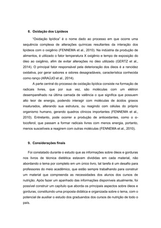 8. Oxidação dos Lipídeos
“Oxidação lipídica” é o nome dado ao processo em que ocorre uma
sequência complexa de alterações químicas resultantes da interação dos
lipídeos com o oxigênio (FENNEMA et al., 2010). Na indústria da produção de
alimentos, é utilizado o fator temperatura X oxigênio e tempo de exposição do
óleo ao oxigênio, afim de evitar alterações no óleo utilizado (GERTZ et al.,
2014). O principal fator responsável pela deterioração dos óleos é a rancidez
oxidativa, por gerar sabores e odores desagradáveis, característica conhecida
como ranço (ARAÚJO et al., 2014).
A parte central do processo de oxidação lipídica consiste na formação de
radicais livres, que por sua vez, são moléculas com um elétron
desemparelhado na última camada de valência o que significa que possuem
alto teor de energia, podendo interagir com moléculas de ácidos graxos
insaturados, alterando sua estrutura, ou reagindo com células do próprio
organismo humano, gerando quadros clínicos importantes (FENNEMA et al.,
2010). Entretanto, pode ocorrer a produção de antioxidantes, como o α-
tocoferol, que passam a formar radicais livres com menos energia, portanto,
menos suscetíveis a reagirem com outras moléculas (FENNEMA et al., 2010).
9. Considerações finais
Foi constatado durante o estudo que as informações sobre óleos e gorduras
nos livros de técnica dietética estavam divididas em cada material, não
abordando o tema por completo em um único livro, tal tarefa é um desafio para
professores do meio acadêmico, que estão sempre trabalhando para construir
um material que compreenda as necessidades dos alunos dos cursos de
nutrição. Após fazer um apanhado das informações disponíveis atualmente, foi
possível construir um capítulo que aborda os principais aspectos sobre óleos e
gorduras, constituindo uma proposta didática e organizada sobre o tema, com o
potencial de auxiliar o estudo dos graduandos dos cursos de nutrição de todo o
país.
 