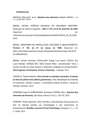 10.Referências
ARAÚJO, Wilma M.C. et al., Alquimia dos alimentos. Brasília: SENAC. v. 3,
n. 1, p 231-241, 2014.
BRASIL, ANVISA, AGÊNCIA NACIONAL DE VIGILÂNCIA SANITÁRIA.
Resolução da diretoria colegiada – RDC nº 270, de 22 de setembro de 2005.
Disponível em:
<http://bvsms.saude.gov.br/bvs/saudelegis/anvisa/2005/rdc0270_22_09_2005.
html>.
BRASIL, MINISTÉRIO DA AGRICULTURA, PECUÁRIA E ABASTECIMENTO.
Portaria nº 146, de 07 de março de 1996. Disponível em:
https://www.defesa.agricultura.sp.gov.br/legislacoes/portaria-mapa-146-de-07-
03-1996,669.html.
BRASIL, Renata Visconde; CAVALLIERI, Ângelo Luiz Fazani; COSTA, Ana
Luiza Macêdo; GONÇALVES, Maria Ássima Bittar. Caracterização física e
química do óleo de pequi exposto a diferentes condições de armazenamento.
VIII Congresso de Pesquisa, Ensino e Extensão – Conpeex. 2011.
CURVELO, Fabiana Martins. Uma imersão no tabuleiro da baiana: O estudo
do óleo de palma bruto (Elaeis guineenses). Tese (Dissertação de mestrado
em alimentos, nutrição e saúde) - Universidade Federal da Bahia - Escola de
Nutrição. Salvador, 2010.
FENNEMA, Owen R; DAMODARAN, Srinivasan; PARKIN, Kirk L. Química dos
alimentos de Fennema. São Paulo: Artmed. 4ª ed. p. 132-170. 2010.
FERRARI, Roseli Aparecda. Nota Científica: Caracterização físco-química do
óleo de abacate extraído por centrifugação e dos subprodutos do
processamento. Brazilian Journal of Food Technology. Campinas. n.1. v. 18.
p. 79-84, 2015.
 