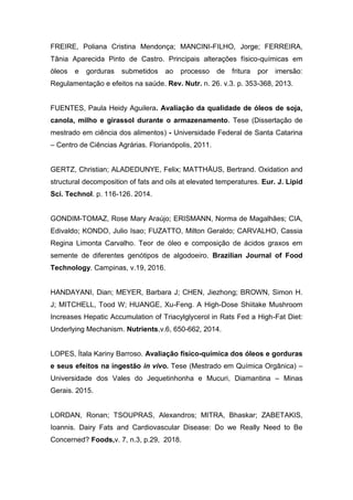 FREIRE, Poliana Cristina Mendonça; MANCINI-FILHO, Jorge; FERREIRA,
Tânia Aparecida Pinto de Castro. Principais alterações físico-químicas em
óleos e gorduras submetidos ao processo de fritura por imersão:
Regulamentação e efeitos na saúde. Rev. Nutr. n. 26. v.3. p. 353-368, 2013.
FUENTES, Paula Heidy Aguilera. Avaliação da qualidade de óleos de soja,
canola, milho e girassol durante o armazenamento. Tese (Dissertação de
mestrado em ciência dos alimentos) - Universidade Federal de Santa Catarina
– Centro de Ciências Agrárias. Florianópolis, 2011.
GERTZ, Christian; ALADEDUNYE, Felix; MATTHÄUS, Bertrand. Oxidation and
structural decomposition of fats and oils at elevated temperatures. Eur. J. Lipid
Sci. Technol. p. 116-126. 2014.
GONDIM-TOMAZ, Rose Mary Araújo; ERISMANN, Norma de Magalhães; CIA,
Edivaldo; KONDO, Julio Isao; FUZATTO, Milton Geraldo; CARVALHO, Cassia
Regina Limonta Carvalho. Teor de óleo e composição de ácidos graxos em
semente de diferentes genótipos de algodoeiro. Brazilian Journal of Food
Technology. Campinas, v.19, 2016.
HANDAYANI, Dian; MEYER, Barbara J; CHEN, Jiezhong; BROWN, Simon H.
J; MITCHELL, Tood W; HUANGE, Xu-Feng. A High-Dose Shiitake Mushroom
Increases Hepatic Accumulation of Triacylglycerol in Rats Fed a High-Fat Diet:
Underlying Mechanism. Nutrients,v.6, 650-662, 2014.
LOPES, Ítala Kariny Barroso. Avaliação físico-química dos óleos e gorduras
e seus efeitos na ingestão in vivo. Tese (Mestrado em Química Orgânica) –
Universidade dos Vales do Jequetinhonha e Mucuri, Diamantina – Minas
Gerais. 2015.
LORDAN, Ronan; TSOUPRAS, Alexandros; MITRA, Bhaskar; ZABETAKIS,
Ioannis. Dairy Fats and Cardiovascular Disease: Do we Really Need to Be
Concerned? Foods,v. 7, n.3, p.29, 2018.
 