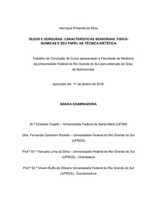 Henrique Pimentel da Silva
ÓLEOS E GORDURAS: CARACTERÍSTICAS SENSORIAIS, FISICO-
QUÍMICAS E SEU PAPEL NA TÉCNICA DIETÉTICA
Trabalho de Conclusão de Curso apresentado à Faculdade de Medicina
da Universidade Federal do Rio Grande do Sul para obtenção do Grau
de Nutricionista
Aprovado em: 11 de janeiro de 2018.
BANCA EXAMINADORA
Dr.ª Cristiane Copetti – Universidade Federal de Santa Maria (UFSM)
Dda. Fernanda Camboim Rockett – Universidade Federal do Rio Grande do Sul
(UFRGS)
Prof.ª Dr.ª Vanuska Lima da Silva – Universidade Federal do Rio Grande do Sul
(UFRGS) - Orientadora
Prof.ª Dr.ª Viviani Ruffo de Oliveira Universidade Federal do Rio Grande do Sul
(UFRGS) - Coorientadora
 