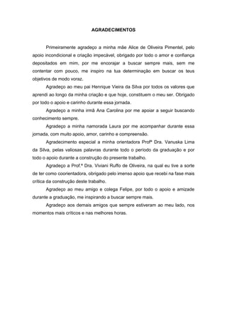 AGRADECIMENTOS
Primeiramente agradeço a minha mãe Alice de Oliveira Pimentel, pelo
apoio incondicional e criação impecável, obrigado por todo o amor e confiança
depositados em mim, por me encorajar a buscar sempre mais, sem me
contentar com pouco, me inspiro na tua determinação em buscar os teus
objetivos de modo voraz.
Agradeço ao meu pai Henrique Vieira da Silva por todos os valores que
aprendi ao longo da minha criação e que hoje, constituem o meu ser. Obrigado
por todo o apoio e carinho durante essa jornada.
Agradeço a minha irmã Ana Carolina por me apoiar a seguir buscando
conhecimento sempre.
Agradeço a minha namorada Laura por me acompanhar durante essa
jornada, com muito apoio, amor, carinho e compreensão.
Agradecimento especial a minha orientadora Profª Dra. Vanuska Lima
da Silva, pelas valiosas palavras durante todo o período da graduação e por
todo o apoio durante a construção do presente trabalho.
Agradeço a Prof.ª Dra. Viviani Ruffo de Oliveira, na qual eu tive a sorte
de ter como coorientadora, obrigado pelo imenso apoio que recebi na fase mais
crítica da construção deste trabalho.
Agradeço ao meu amigo e colega Felipe, por todo o apoio e amizade
durante a graduação, me inspirando a buscar sempre mais.
Agradeço aos demais amigos que sempre estiveram ao meu lado, nos
momentos mais críticos e nas melhores horas.
 