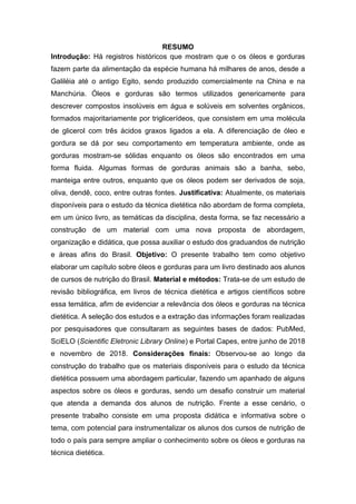 RESUMO
Introdução: Há registros históricos que mostram que o os óleos e gorduras
fazem parte da alimentação da espécie humana há milhares de anos, desde a
Galiléia até o antigo Egito, sendo produzido comercialmente na China e na
Manchúria. Óleos e gorduras são termos utilizados genericamente para
descrever compostos insolúveis em água e solúveis em solventes orgânicos,
formados majoritariamente por triglicerídeos, que consistem em uma molécula
de glicerol com três ácidos graxos ligados a ela. A diferenciação de óleo e
gordura se dá por seu comportamento em temperatura ambiente, onde as
gorduras mostram-se sólidas enquanto os óleos são encontrados em uma
forma fluida. Algumas formas de gorduras animais são a banha, sebo,
manteiga entre outros, enquanto que os óleos podem ser derivados de soja,
oliva, dendê, coco, entre outras fontes. Justificativa: Atualmente, os materiais
disponíveis para o estudo da técnica dietética não abordam de forma completa,
em um único livro, as temáticas da disciplina, desta forma, se faz necessário a
construção de um material com uma nova proposta de abordagem,
organização e didática, que possa auxiliar o estudo dos graduandos de nutrição
e áreas afins do Brasil. Objetivo: O presente trabalho tem como objetivo
elaborar um capítulo sobre óleos e gorduras para um livro destinado aos alunos
de cursos de nutrição do Brasil. Material e métodos: Trata-se de um estudo de
revisão bibliográfica, em livros de técnica dietética e artigos científicos sobre
essa temática, afim de evidenciar a relevância dos óleos e gorduras na técnica
dietética. A seleção dos estudos e a extração das informações foram realizadas
por pesquisadores que consultaram as seguintes bases de dados: PubMed,
SciELO (Scientific Eletronic Library Online) e Portal Capes, entre junho de 2018
e novembro de 2018. Considerações finais: Observou-se ao longo da
construção do trabalho que os materiais disponíveis para o estudo da técnica
dietética possuem uma abordagem particular, fazendo um apanhado de alguns
aspectos sobre os óleos e gorduras, sendo um desafio construir um material
que atenda a demanda dos alunos de nutrição. Frente a esse cenário, o
presente trabalho consiste em uma proposta didática e informativa sobre o
tema, com potencial para instrumentalizar os alunos dos cursos de nutrição de
todo o país para sempre ampliar o conhecimento sobre os óleos e gorduras na
técnica dietética.
 