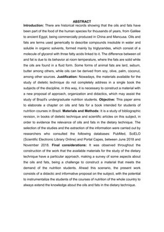 ABSTRACT
Introduction: There are historical records showing that the oils and fats have
been part of the food of the human species for thousands of years, from Galilee
to ancient Egypt, being commercially produced in China and Mancusa. Oils and
fats are terms used generically to describe compounds insoluble in water and
soluble in organic solvents, formed mainly by triglycerides, which consist of a
molecule of glycerol with three fatty acids linked to it. The difference between oil
and fat is due to its behavior at room temperature, where the fats are solid while
the oils are found in a fluid form. Some forms of animal fats are lard, sebum,
butter among others, while oils can be derived from soy, olive, palm, coconut,
among other sources. Justification: Nowadays, the materials available for the
study of dietetic technique do not completely address in a single book the
subjects of the discipline, in this way, it is necessary to construct a material with
a new proposal of approach, organization and didactics, which may assist the
study of Brazil's undergraduate nutrition students. Objective: This paper aims
to elaborate a chapter on oils and fats for a book intended for students of
nutrition courses in Brazil. Materials and Methods: It is a study of bibliographic
revision, in books of dietetic technique and scientific articles on this subject, in
order to evidence the relevance of oils and fats in the dietary technique. The
selection of the studies and the extraction of the information were carried out by
researchers who consulted the following databases: PubMed, SciELO
(Scientific Electronic Library Online) and Portal Capes, between June 2018 and
November 2018. Final considerations: It was observed throughout the
construction of the work that the available materials for the study of the dietary
technique have a particular approach, making a survey of some aspects about
the oils and fats, being a challenge to construct a material that meets the
demand of the nutrition students. Ahead this scenario, the present work
consists of a didactic and informative proposal on the subject, with the potential
to instrumentalize the students of the courses of nutrition of the whole country to
always extend the knowledge about the oils and fats in the dietary technique.
 
