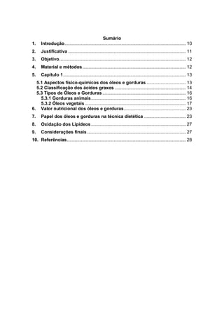Sumário
1. Introdução................................................................................................ 10
2. Justificativa ............................................................................................. 11
3. Objetivo.................................................................................................... 12
4. Material e métodos.................................................................................. 12
5. Capítulo 1................................................................................................. 13
5.1 Aspectos físico-químicos dos óleos e gorduras ............................... 13
5.2 Classificação dos ácidos graxos ........................................................ 14
5.3 Tipos de Óleos e Gorduras.................................................................. 16
5.3.1 Gorduras animais........................................................................... 16
5.3.2 Óleos vegetais................................................................................ 17
6. Valor nutricional dos óleos e gorduras................................................. 23
7. Papel dos óleos e gorduras na técnica dietética ................................. 23
8. Oxidação dos Lipídeos........................................................................... 27
9. Considerações finais .............................................................................. 27
10. Referências.............................................................................................. 28
 