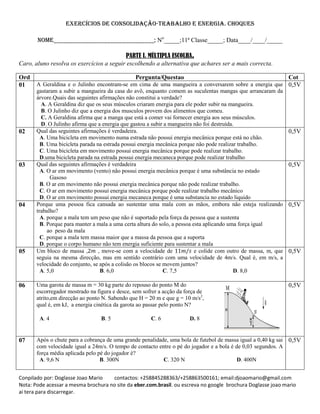 Conpilado por: Doglasse Joao Mario contactos: +258845288363/+258863500161; email:djoaomario@gmail.com
Nota: Pode acessar a mesma brochura no site da eber.com.brasil. ou escreva no google brochura Doglasse joao mario
ai tera para discarregar.
Exercícios de consolidação-trabalho e energia. Choques
Nome________________________________; No
_____;11ª Classe_____; Data____/____/_____
PARTE I. MÚLTIPLA ESCOLHA.
Caro, aluno resolva os exercícios a seguir escolhendo a alternativa que achares ser a mais correcta.
Ord Pergunta/Questao Cot
01 A Geraldina e o Julinho encontram-se em cima de uma mangueira a conversarem sobre a energia que
gastaram a subir a mangueira da casa do avô, enquanto comem as suculentas mangas que arrancaram da
árvore.Quais das seguintes afirmações não constitui a verdade?
A. A Geraldina diz que os seus músculos criaram energia para ele poder subir na mangueira.
B. O Julinho diz que a energia dos musculos provem dos alimentos que comeu.
C. A Geraldina afirma que a manga que está a comer vai fornecer energia aos seus músculos.
D. O Julinho afirma que a energia que gastou a subir a mangueira não foi destruída.
0,5V
02 Qual das seguintes afirmações é verdadeira.
A. Uma bicicleta em movimento numa estrada não possui energia mecânica porque está no chão.
B. Uma bicicleta parada na estrada possui energia mecânica porque não pode realizar trabalho.
C. Uma bicicleta em movimento possui energia mecânica porque pode realizar trabalho.
D.uma bicicleta parada na estrada possui energia mecaneca porque pode realizar trabalho
0,5V
03 Qual das seguintes afirmações é verdadeira
A. O ar em movimento (vento) não possui energia mecânica porque é uma substância no estado
Gasoso
B. O ar em movimento não possui energia mecânica porque não pode realizar trabalho.
C. O ar em movimento possui energia mecânica porque pode realizar trabalho mecânico
D. O ar em movimento possui energia mecaneca porque é uma substancia no estado liquido
0,5V
04 Porque uma pessoa fica cansada ao sustentar uma mala com as mãos, embora não esteja realizando
trabalho?
A. porque a mala tem um peso que não é suportado pela força da pessoa que a sustenta
B. Porque para manter a mala a uma certa altura do solo, a pessoa esta aplicando uma força igual
ao peso da mala
C. porque a mala tem massa maior que a massa da pessoa que a suporta
D. porque o corpo humano não tem energia suficiente para sustentar a mala
0,5V
05 Um bloco de massa , , move-se com a velocidade de e colide com outro de massa, m, que
seguia na mesma direcção, mas em sentido contrário com uma velocidade de 4m/s. Qual é, em m/s, a
velocidade do conjunto, se após a colisão os blocos se movem juntos?
A. 5,0 B. 6,0 C. 7,5 D. 8,0
0,5V
06 Uma garota de massa m = 30 kg parte do repouso do ponto M do
escorregador mostrado na figura e desce, sem sofrer a acção da força de
atrito,em direcção ao ponto N. Sabendo que H = 20 m e que g = 10 m/s2
,
qual é, em kJ, a energia cinética da garota ao passar pelo ponto N?
A. 4 B. 5 C. 6 D. 8
0,5V
07 Após o chute para a cobrança de uma grande penalidade, uma bola de futebol de massa igual a 0,40 kg sai
com velocidade igual a 24m/s. O tempo de contacto entre o pé do jogador e a bola é de 0,03 segundos. A
força média aplicada pelo pé do jogador é?
A. 9,6 N B. 300N C. 320 N D. 400N
0,5V
 