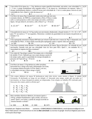 Conpilado por: Doglasse Joao Mario contactos: +258845288363/+258863500161; email:djoaomario@gmail.com
Nota: Pode acessar a mesma brochura no site da eber.com.brasil. ou escreva no google brochura Doglasse joao mario
ai tera para discarregar.
08 Uma esfera H de massa mH = 2 kg, desloca-se numa superfície horizontal, sem atrito, com velocidade VH
= 3 m/s, e atinge frontalmente uma segunda esfera, Y, de massa mY, inicialmente em repouso. Após o
choque, perfeitamente elástico, a esfera H recua com velocidade de -1 m/s e a outra passa a mover-se com
velocidade de 2m/s. Qual é o valor da massa mY?
A. 2 B. 3 C. 4 D. 5
0,5V
09 Um bloco de massa 2kg é empurrado contra uma mola que tem uma
constante elástica de 500N/m, comprimindo-a 20cm. O bloco é então
solto e a mola projecta-o sobre uma rampa sem atrito, conforme a
figura. Até que altura h, em metros, sobe o bloco? ( g = 10 m/s2)
A. B. C. D.
0,5V
10 Uma partícula de massa m= 0,5 kg realiza um movimento obedecendo a função horária ,
para “S” em metros e “t” em segundos. Determine o módulo da quantidade de movimento da partícula no
instante t=2s
A. 1 B. 2 C. 5 D. 7
0,5V
11 Uma espingarda automatica dispara 600 balas por minuto.Cada bala tem a massa de 30g e é disparada com
velocidade de 50m/s. A força media exercida pela espingarda contra o suporte onde esta apoida é:
A. 20N B. 15N C. 12N D. 1,7N
0,5V
12 Uma força constante actua durante 5s sobre uma partícula de massa 2kg,na direcção e no sentindo de seu
movimento, fazendo com que sua velocidade varie de 5m/s para 9m/s. Qual é , em unidades SI, a
intensidade do impulso da força resultante?
A.5 B.6 C.7 D.8
0,5V
13 Um corpo de 2 kg atinge o ponto P da rampa com a velocidade
de módulo 10 m/s. Sabendo que esse corpo alcança o ponto Q
da rampa e pára, qual é a quantidade de energia dissipada no
percurso de P para Q? (g = 10 m/s2)
A. 20 B. 50 C. 80 D. 100
0,5V
14 Um bloco de massa 1,5 kg desloca-se sobre um plano
horizontal liso e atinge uma mola, deformando-a de 0,4m.
A constante elástica da mola é 6 N/m. Qual é, em m/s,
a velocidade com que o bloco atinge a mola?
A. 0,4 B. 0,6 C. 0,8 D. 1,0
0,5V
15 Três corpos idênticos de massa M deslocam-se entre dois níveis, como mostra a figura: A caindo
livremente, B deslizando ao longo de um tobogã e C descendo uma rampa, sendo que em todos os
movimentos, as forças dissipativas podem ser desprezadas. Com relação ao trabalho (W) realizado pela
força peso dos corpos, pode-se afirmar que?.
A.
B.
C.
D.
0,5V
16 Dois carrinhos eléctricos idênticos, de massas iguais a
150 kg, colidem frontalmente e após colisão, movem-se
juntos. Qual é, em Joules, a perda de energia ocorrida no
sistema durante a colisão?
A. 1000 B. 2000 C. 2400 D. 2475
0,5V
 
