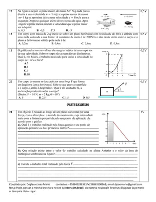 Conpilado por: Doglasse Joao Mario contactos: +258845288363/+258863500161; email:djoaomario@gmail.com
Nota: Pode acessar a mesma brochura no site da eber.com.brasil. ou escreva no google brochura Doglasse joao mario
ai tera para discarregar.
17 Na figura a seguir ,o peixe maior ,de massa M= 5kg,nada para a
direita a uma velocidade e o peixe menor de massa
m= 1 kg se aproxima dele a uma velocidade para a
esquerda.Desprese qualquer efeito de resistenca da agua .Apos
engolir o peixe menor,calcule a velocidade que o peixe maior
vai adiquirir
A. 0,5 B. -0,5 C.3 D. -3
0,5V
18 Um corpo com massa de 2kg move-se sobre um plano horizontal com velocidade de 4m/s e embate com
uma mola colocada a sua frente. A constante da mola é de 200N/m e não existe atrito entre o corpo e o
plano.a deformacao sofrida pela mola é de:
A. 0,2m B. 0,4m C. 0,6m D. 0,8m
0,5V
19 O gráfico relaciona os valores da energia cinética de um corpo aos
de sua velocidade. Sobre o corpo não actuam forças dissipativas.
Qual é, em Joules, o trabalho realizado para variar a velocidade do
corpo de 1m/s a 3m/s?
A.5
B.8
C.9
D.10
0,5V
20 Um corpo de massa m é puxado por uma força F que forma
um ângulo α com a horizontal. Sabe-se que entre a superfície
e o corpo,o atrito é desprezível. Qual é em unidades SI, a
aceleração produzida sobre o corpo?
(Dados: F = 10 N; m = 2 kg; θ = 60°)
A. 5 B. 2,5 C.1,5 D. 0,5
0,5V
PARTE II.CALCULOS
21 Um objecto é puxado ao longo de um plano horizontal por uma
Força, com a direcção e o sentido do movimento, cuja intensidade
varia com a distancia percorrida pelo seu ponto de aplicação ,de
acordo com o gráfico
a). Qual é o trabalho realizado pela força quando o seu ponto de
aplicação percorre os dois primeiros metros?--------------------------------------------------------------------------
--------------------------------------------------------------------------------------------------------------------------------
--------------------------------------------------------------------------------------------------------------------------------
--------------------------------------------------------------------------------------------------------------------------------
--------------------------------------------------------------------------------------------------------------------------------
--------------------------------------------------------------------------------------------------------------------------------
--------------------------------------------------------------------------------------------------------------------------------
b). Que relação existe entre o valor do trabalho calculado na alínea Anterior e o valor da área do
rectângulo sombreado na figura?-----------------------------------------------------------------------------------------
--------------------------------------------------------------------------------------------------------------------------------
-------------------------------------------------------------------------------------------------------------------------------
c) Calcule o trabalho total realizado pela força ⃗----------------------------------------------------------------------
--------------------------------------------------------------------------------------------------------------------------------
--------------------------------------------------------------------------------------------------------------------------------
--------------------------------------------------------------------------------------------------------------------------------
--------------------------------------------------------------------------------------------------------------------------------
----------------------------------------------------------------------------------------------------------------------------
3V
 