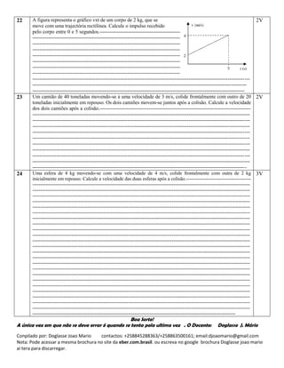 Conpilado por: Doglasse Joao Mario contactos: +258845288363/+258863500161; email:djoaomario@gmail.com
Nota: Pode acessar a mesma brochura no site da eber.com.brasil. ou escreva no google brochura Doglasse joao mario
ai tera para discarregar.
22 A figura representa o gráfico vxt de um corpo de 2 kg, que se
move com uma trajectória rectilínea. Calcule o impulso recebido
pelo corpo entre 0 e 5 segundos.-----------------------------------------------------------------------------------------
--------------------------------------------------------------------------------------------------------------------------------
--------------------------------------------------------------------------------------------------------------------------------
--------------------------------------------------------------------------------------------------------------------------------
--------------------------------------------------------------------------------------------------------------------------------
--------------------------------------------------------------------------------------------------------------------------------
--------------------------------------------------------------------------------------------------------------------------------
--------------------------------------------------------------------------------------------------------------------------------
--------------------------------------------------------------------------------------------------------------------------------
------------------------------------------------------------------------------------------------------------------------------
-----------------------------------------------------------------------------------------------------------------------------
2V
23 Um camião de 40 toneladas movendo-se a uma velocidade de 3 m/s, colide frontalmente com outro de 20
toneladas inicialmente em repouso. Os dois camiões movem-se juntos após a colisão. Calcule a velocidade
dos dois camiões após a colisão.-----------------------------------------------------------------------------------------
--------------------------------------------------------------------------------------------------------------------------------
--------------------------------------------------------------------------------------------------------------------------------
--------------------------------------------------------------------------------------------------------------------------------
--------------------------------------------------------------------------------------------------------------------------------
--------------------------------------------------------------------------------------------------------------------------------
--------------------------------------------------------------------------------------------------------------------------------
--------------------------------------------------------------------------------------------------------------------------------
--------------------------------------------------------------------------------------------------------------------------------
--------------------------------------------------------------------------------------------------------------------------------
------------------------------------------------------------------------------------------------------------------------------
2V
24 Uma esfera de 4 kg movendo-se com uma velocidade de 4 m/s, colide frontalmente com outra de 2 kg
inicialmente em repouso. Calcule a velocidade das duas esferas após a colisão.----------------------------------------
--------------------------------------------------------------------------------------------------------------------------------------
--------------------------------------------------------------------------------------------------------------------------------------
--------------------------------------------------------------------------------------------------------------------------------------
--------------------------------------------------------------------------------------------------------------------------------------
--------------------------------------------------------------------------------------------------------------------------------------
--------------------------------------------------------------------------------------------------------------------------------------
--------------------------------------------------------------------------------------------------------------------------------------
--------------------------------------------------------------------------------------------------------------------------------------
--------------------------------------------------------------------------------------------------------------------------------------
--------------------------------------------------------------------------------------------------------------------------------------
--------------------------------------------------------------------------------------------------------------------------------------
--------------------------------------------------------------------------------------------------------------------------------------
--------------------------------------------------------------------------------------------------------------------------------------
--------------------------------------------------------------------------------------------------------------------------------------
--------------------------------------------------------------------------------------------------------------------------------------
--------------------------------------------------------------------------------------------------------------------------------------
--------------------------------------------------------------------------------------------------------------------------------------
--------------------------------------------------------------------------------------------------------------------------------------
--------------------------------------------------------------------------------------------------------------------------------------
--------------------------------------------------------------------------------------------------------------------------------------
--------------------------------------------------------------------------------------------------------------------------------------
--------------------------------------------------------------------------------------------------------------------------------------
--------------------------------------------------------------------------------------------------------------------------------------
-----------------------------------------------------------------------------------------------------------------------------
3V
Boa Sorte!
A única vez em que não se deve errar é quando se tenta pela ultima vez . O Docente: Doglasse J. Mário
 