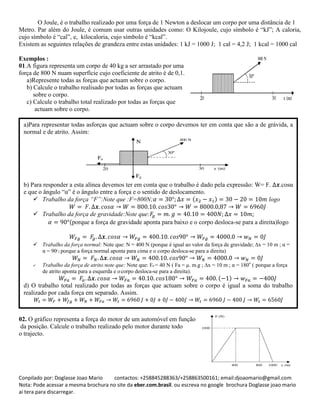 Conpilado por: Doglasse Joao Mario contactos: +258845288363/+258863500161; email:djoaomario@gmail.com
Nota: Pode acessar a mesma brochura no site da eber.com.brasil. ou escreva no google brochura Doglasse joao mario
ai tera para discarregar.
O Joule, é o trabalho realizado por uma força de 1 Newton a deslocar um corpo por uma distância de 1
Metro. Par além do Joule, é comum usar outras unidades como: O Kilojoule, cujo símbolo é “kJ”; A caloria,
cujo símbolo é “cal”, e, kilocaloria, cujo símbolo é “kcal”.
Existem as seguintes relações de grandeza entre estas unidades: 1 kJ = 1000 J; 1 cal = 4,2 J; 1 kcal = 1000 cal
Exemplos :
01.A figura representa um corpo de 40 kg a ser arrastado por uma
força de 800 N nuam superfície cujo coeficiente de atrito é de 0,1.
a)Represente todas as forças que actuam sobre o corpo.
b) Calcule o trabalho realisado por todas as forças que actuam
sobre o corpo.
c) Calcule o trabalho total realizado por todas as forças que
actuam sobre o corpo.
02. O gráfico representa a força do motor de um automóvel em função
da posição. Calcule o trabalho realizado pelo motor durante todo
o trajecto.
( )
a)Para representar todas asforças que actuam sobre o corpo devemos ter em conta que são a de grávida, a
normal e de atrito. Assim:
b) Para responder a esta alínea devemos ter em conta que o trabalho é dado pela expressão: W= F. .cosα
e que o ângulo “α” é o ângulo entre a força e o sentido de deslocamento.
 Trabalho da força “F”:Note que :F=800N; ( ) logo
 Trabalho da força de gravidade:Note que:
(porque a força de gravidade aponta para baixo e o corpo desloca-se para a direita)logo
 Trabalho da força normal: Note que: N = 400 N (porque é igual ao valor da força de gravidade; x = 10 m ; α =
α = 900
( porque a força normal aponta para cima e o corpo desloca-se para a direita)
 Trabalho da força de atrito:note que: Note que: Fa = 40 N ( Fa = μ. m.g ; x = 10 m ; α = 180o
( porque a força
de atrito aponta para a esquerda e ocorpo desloca-se para a direita).
d) O trabalho total realizado por todas as forças que actuam sobre o corpo é igual a soma do trabalho
realizado por cada força em separado. Assim.
 