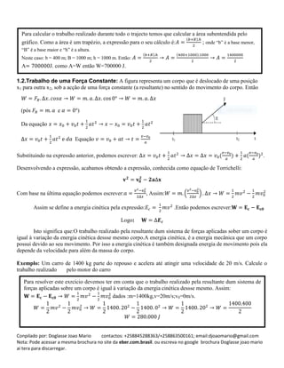 Conpilado por: Doglasse Joao Mario contactos: +258845288363/+258863500161; email:djoaomario@gmail.com
Nota: Pode acessar a mesma brochura no site da eber.com.brasil. ou escreva no google brochura Doglasse joao mario
ai tera para discarregar.
1.2.Trabalho de uma Força Constante: A figura representa um corpo que é deslocado de uma posição
x1 para outra x2, sob a acção de uma força constante (a resultante) no sentido do movimento do corpo. Então
Substituindo na expressão anterior, podemos escrever: ( ) ( ) .
Desenvolvendo a expressão, acabamos obtendo a expressão, conhecida como equação de Torrichelli:
Com base na última equação podemos escrever: , Assim: ( )
Assim se define a energia cinética pela expressão: .Então podemos escrever:
Logo:
Isto significa que:O trabalho realizado pela resultante dum sistema de forças aplicadas sober um corpo é
igual à variação da energia cinética dessse mesmo corpo.A energia cinética, é a energia mecânica que um corpo
possui devido ao seu movimento. Por isso a energia cinética é também designada energia de movimento pois ela
depende da velocidade para além da massa do corpo.
Exemplo: Um carro de 1400 kg parte do repouso e acelera até atingir uma velocidade de 20 m/s. Calcule o
trabalho realizado pelo motor do carro
Para calcular o trabalho realizado durante todo o trajecto temos que calcular a área subentendida pelo
gráfico. Como a área é um trapézio, a expressão para o seu cálculo é:
( )
; onde “b” é a base menor,
“B” é a base maior e “h” é a altura.
Neste caso: b = 400 m; B = 1000 m; h = 1000 m. Então:
( ) ( )
A J. como A=W então W=700000 J.
(pós e )
Da equação
Equação
Para resolver este exrcício devemos ter em conta que o trabalho realizado pela resultante dum sistema de
forças aplicadas sobre um corpo é igual à variação da energia cinética dessse mesmo. Assim:
dados :m=1400kg,v=20m/s;v0=0m/s.
 