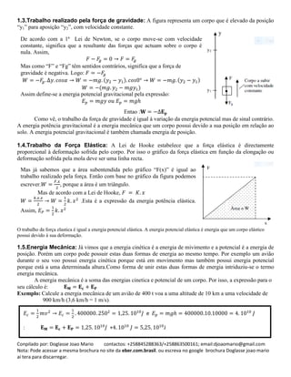 Conpilado por: Doglasse Joao Mario contactos: +258845288363/+258863500161; email:djoaomario@gmail.com
Nota: Pode acessar a mesma brochura no site da eber.com.brasil. ou escreva no google brochura Doglasse joao mario
ai tera para discarregar.
1.3.Trabalho realizado pela força de gravidade: A figura representa um corpo que é elevado da posição
“y1” para aposição “y2”, com velocidade constante.
Entao :
Como vê, o trabalho da força de gravidade é igual à variação da energia potencial mas de sinal contrário.
A energia potência gravitacional é a energia mecânica que um corpo possui devido a sua posição em relação ao
solo. A energia potencial gravitacional é também chamada energia de posição.
1.4.Trabalho da Força Elástica: A Lei de Hooke estabelece que a fotça elástica é directamente
proporcional à deformação sofrida pelo corpo. Por isso o gráfico da força elástica em função da elongação ou
deformação sofrida pela mola deve ser uma linha recta.
O trabalho da força elastica é igual a energia potencial elástica. A energia potencial elástica é energia que um corpo elástico
possui devido à sua deformação.
1.5.Energia Mecânica: Já vimos que a energia cinética é a energia de mivimento e a potencial é a energia de
posição. Porém um corpo pode possuir estas duas formas de energia ao mesmo tempo. Por exemplo um avião
durante o seu voo possui energia cinética porque está em movimento mas também possui energia potencial
porque está a uma determinada altura.Como forma de unir estas duas formas de energia intriduziu-se o termo
energia mecânica.
A energia mecânica é a soma das energias cinetica e potencial de um corpo. Por isso, a expressão para o
seu cálculo é:
Exemplo: Calcule a energia mecânica de um avião de 400 t voa a uma altitude de 10 km a uma velocidade de
900 km/h (3,6 km/h = 1 m/s).
( ) ( )
( )
De acordo com a 1ª Lei de Newton, se o corpo move-se com velocidade
constante, significa que a resultante das forças que actuam sobre o corpo é
nula. Assim,
Mas como “F” e “Fg” têm sentidos contrários, significa que a força de
gravidade é negativa. Logo:
Assim define-se a energia potencial gravitacional pela expressão:
Mas já sabemos que a área subentendida pelo gráfico “F(x)” é igual ao
trabalho realizado pela força. Então com base no gráfico da figura podemos
escrever. , porque a área é um triângulo.
Mas de acordo com a Lei de Hooke,
.Esta é a expressão da energia potência elástica.
Assim,
e
: + J
 