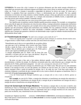 Conpilado por: Doglasse Joao Mario contactos: +258845288363/+258863500161; email:djoaomario@gmail.com
Nota: Pode acessar a mesma brochura no site da eber.com.brasil. ou escreva no google brochura Doglasse joao mario
ai tera para discarregar.
2.ENERGIA: No nosso dia a dia é comum ver as pessoas afirmarem que têm muita energia referindo-se a
capacidade que possuem para realizarem alguma actividade como correr, puxar ou arrastar um corpo, elevar um
corpo, etc. Como vê, a energia é associada a capacidade de deslocar ou elevar um corpo. Já vimos que o
trabalho é a grandeza física que caracteriza a força e o deslocamento por ela causado. Por isso, quando
arrastamos ou elevamos um corpo estamos a realizar trabalho, porque a força que aplicamos ao corpo causa um
certo deslocamento do mesmo. Como pode ver, a energia está associada ao trabalho.Assim, a capacidade que
um corpo possue para realizar trabalho é chamada energia.
Energia, é a capacidade que um corpo possui para poder realizar trabalho.
Isto significa que só podemos realizar trabalho quando possuimos energia. Por exemplo, se conseguimos
elevar uma lata de água até colocarmos em cima da nossa cabeça, é porque possuimos energia para realizarmos
esse trabalho. Mas se não conseguimos, por exemplo elevar uma caixa contendo livros até em cima duma mesa,
significa que não possuimos energia para realizarmos esse trabalho. Por isso, podemos Calcular a energia que
despedemos (gastamos) a deslocar um corpo calculando o trabalho realizado a deslocar esse corpo. Isto
significa que a energia que gastamos a deslocar um determinado corpo é igual ao trabalho mecânicorealizado no
deslocamento desse corpo.
2.1.Transformação de energia: “de onde vem a energia e para onde ela vai”?
Vamos em seguida tentar responder a esta questão que muito intrigou os cientistas durante muitos anos.
A figura mostra o senhor Pedro a encher uma lata com areia através de uma pá.
Da areia vai para a lata, pois a lata podese deslocar quando a areia cai dentro dela. Enfim, nunca
encontraríamos o destino da energia. Se olharmos novamente para trás, onde dissemos que a energia vem dos
músculos do Sr. Pedro, poderíamos perguntar: “de onde vem a energia dos músculos do Sr. Pedro?”
É claro que os músculos buscam a energia nos alimentos que o Sr. Pedro come. Mas por sua vez estes alimentos
buscam a sua energia na terra, no caso das plantas, nos animais no caso de carne, etc. Como vê, também não
vamos conseguir achar o ponto de partida da energia, isto é, de onde ela vem. Com base nesta análise, os
cientistas chegaram a conclusão de que a energia não se cria e nem se distrói ela apenas se transforma. Este é o
enunciado da Lei de Conservação de Energia.
A Lei de Conservação de Energia estabelece que, a energia não se cria e nem se distrói, apenas se
transforma.
Por exemplo, no caso do Sr. Pedro, a energia dos alimentos se transformou em energia dos músculos; a
energia dos músculos se transformou em energia da pá; a energia da pá se transformou em energia da areia; a
energia da areia se transformou em energia da lata, etc.
2.2.Lei de Conservação da Energia Mecânica: “Na natureza a energia não se cria nem se destrói, mas
tranforma-se”.Esta é a formulação mais geral da Lei de Conservação de Energia. Na mecânica esta formulação
toma um forma ligeiramente diferente. Porém, é importante reter que a energia mecânica de um corpo não se
pode criar ou distruir, mas, transformá-la em outra forma de energia.
Naturalmente que já deve-se ter apercebido da sua prática diária,
que para que a pá se desloque, deve exercer uma força. Porém,
devido a acção da força, a pá se desloca e o Sr. Pedro realiza
trabalho. Mas já sabemos que a energia que o Sr. Pedro gasta a
elevar a pá é igual ao trabalho por ele realizado.
A energia despendida pelo Sr. Pedro vem da força dos seus
músculos e vai para a pá, por isso é que a pá desloca . Da pá vai
para a areia, por isso é que a areia se desloca.
 