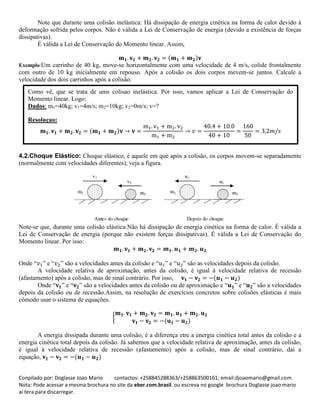 Conpilado por: Doglasse Joao Mario contactos: +258845288363/+258863500161; email:djoaomario@gmail.com
Nota: Pode acessar a mesma brochura no site da eber.com.brasil. ou escreva no google brochura Doglasse joao mario
ai tera para discarregar.
Note que durante uma colisão inelástica: Há dissipação de energia cinética na forma de calor devido à
deformação sofrida pelos corpos. Não é válida a Lei de Conservação de energia (devido a existência de forças
dissipativas).
É válida a Lei de Conservação do Momento linear. Assim,
( )
Exemplo:Um carrinho de 40 kg, move-se horizontalmente com uma velocidade de 4 m/s, colide frontalmente
com outro de 10 kg inicialmente em repouso. Após a colisão os dois corpos mevem-se juntos. Calcule a
velocidade dos dois carrinhos após a colisão.
4.2.Choque Elástico: Choque elástico, é aquele em que após a colisão, os corpos movem-se separadamente
(normalmente com velocidades diferentes), veja a figura.
Note-se que, durante uma colisão elástica:Não há dissipação de energia cinética na forma de calor. É válida a
Lei de Conservação de energia (porque não existem forças dissipativas). É válida a Lei de Conservação do
Momento linear. Por isso:
Onde “ ” e “ ” são a velocidades antes da colisão e “ ” e “ ” são as velocidades depois da colisão.
A velocidade relativa de aproximação, antes da colisão, é igual à velocidade relativa de recessão
(afastamento) após a colisão, mas de sinal contrário. Por isso, ( )
Onde “ ” e “ ” são a velocidades antes da colisão ou de aproximação e “ ” e “ ” são a velocidades
depois da colisão ou de recessão.Assim, na resolução de exercícios concretos sobre colisões elásticas é mais
cómodo usar o sistema de equações.
{
( )
A energia dissipada durante uma colisão, é a diferença etre a energia cinética total antes da colisão e a
energia cinética total depois da colisão. Já sabemos que a velocidade relativa de aproximação, antes da colisão,
é igual à velocidade relativa de recessão (afastamento) após a colisão, mas de sinal contrário, daí a
equação, ( )
( )
Como vê, que se trata de ums colisao inelástica. Por isso, vamos aplicar a Lei de Conservação do
Momento linear. Logo:
Dados: m1=40kg; v1=4m/s; m2=10kg; v2=0m/s; v=?
Resoluçao:
 