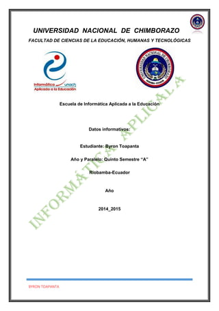 BYRON TOAPANTA
UNIVERSIDAD NACIONAL DE CHIMBORAZO
FACULTAD DE CIENCIAS DE LA EDUCACIÓN, HUMANAS Y TECNOLÓGICAS
Escuela de Informática Aplicada a la Educación
Datos informativos:
Estudiante: Byron Toapanta
Año y Paralelo: Quinto Semestre “A”
Riobamba-Ecuador
Año
2014_2015
 