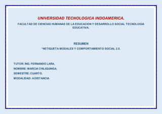 UNIVERSIDAD TECNOLOGICA INDOAMERICA.
FACULTAD DE CIENCIAS HUMANAS DE LA EDUCACION Y DESARROLLO SOCIAL TECNOLOGIA
EDUCATIVA.
RESUMEN
“NETIQUETA MODALES Y COMPORTAMIENTO SOCIAL 2.0.
TUTOR: ING. FERNANDO LARA.
NOMBRE: MARCIA CHILIQUINGA.
SEMESTRE:CUARTO.
MODALIDAD: ADISTANCIA
 
