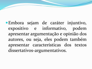 Embora sejam de caráter injuntivo,
expositivo e informativo, podem
apresentar argumentação e opinião dos
autores, ou seja, eles podem também
apresentar características dos textos
dissertativos-argumentativos.
 