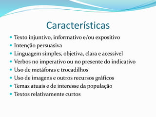Características
 Texto injuntivo, informativo e/ou expositivo
 Intenção persuasiva
 Linguagem simples, objetiva, clara e acessível
 Verbos no imperativo ou no presente do indicativo
 Uso de metáforas e trocadilhos
 Uso de imagens e outros recursos gráficos
 Temas atuais e de interesse da população
 Textos relativamente curtos
 