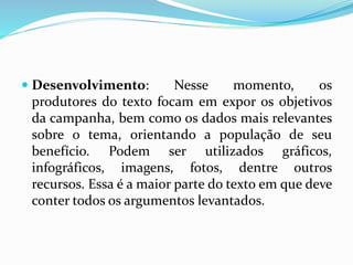  Desenvolvimento: Nesse momento, os
produtores do texto focam em expor os objetivos
da campanha, bem como os dados mais relevantes
sobre o tema, orientando a população de seu
benefício. Podem ser utilizados gráficos,
infográficos, imagens, fotos, dentre outros
recursos. Essa é a maior parte do texto em que deve
conter todos os argumentos levantados.
 