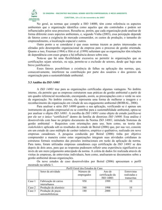IX ENGEMA - ENCONTRO NACIONAL SOBRE GESTÃO EMPRESARIAL E MEIO AMBIENTE
CURITIBA, 19 a 21 de novembro de 2007

No geral, as normas que compõe a ISO 14000, têm como referência os aspectos
ambientais que a organização identifica como aqueles que são controlados e podem ser
influenciados pelos seus processos. Ressalta-se, porém, que cada organização pode analisar de
forma diferente esses aspectos ambientais, e, segundo Vinha (2003), essa percepção depende
de fatores como a exigência do mercado consumidor, os custos de produção, o tamanho do
empreendimento, a localização espacial e outros.
Outro ponto a se considerar é que essas normas trazem as partes interessadas ou
afetadas pelo desempenho organizacional da empresa para o processo de gestão orientada.
Quanto a isso, Freeman (1984) e Hitt et al. (1999) salientam que as organizações têm relações
de dependência com esses grupos e há influência desses sobre esta.
Nota-se que há uma flexibilidade excessiva ao permitir às organizações que as
certificações sejam setoriais, ou seja, permite-se a exclusão de setores, desde que haja uma
breve justificativa.
Esses fatores possibilitam a existência de falhas na aplicação das normas, que,
consecutivamente, interferem na contribuição por parte dos usuários e dos gestores da
organização para a sustentabilidade ambiental.
3.3 Análise da ISO 14001
A ISO 14001 traz para as organizações certificadas algumas vantagens. No âmbito
interno, ela permite que as empresas estruturem suas práticas de gestão ambiental a partir de
um quadro referencial reconhecido, encorajando, assim, as preocupações com o verde no seio
da organização. No âmbito externo, ela representa uma forma de melhorar a imagem e o
reconhecimento da organização em virtude de seu engajamento ambiental (BOIRAL, 2006).
Para analisar a série ISO 14000 quanto a sua aplicação, verificando se é apenas um
instrumento de gestão empresarial ou se contribui para a sustentabilidade ambiental, optou-se
por analisar o objeto ISO 14001. A escolha da ISO 14001 como objeto de estudo justifica-se
por ele ser o único “certificável” dentro da família de diretrizes ISO 14000. Essa análise é
desenvolvida com base no próprio documento da Norma ISO 14001, intitulada Sistemas da
gestão ambiental – Requisitos com orientações para uso, bem como, na teoria dos
stakeholders aplicada sob os resultados do estudo de Boiral (2006) que, por sua vez, consiste
em um estudo de caso múltiplo de caráter indutivo, empírico e qualitativo, realizado em nove
empresas canadenses. A pesquisa conduzida por Boiral (2006) tinha por objetivo
compreender a maneira como estas organizações integram suas atividades cotidianas às
estruturas formais resultantes das pressões institucionais em razão da aplicação da norma.
Para tanto, foram utilizadas empresas canadenses cuja certificação da ISO 14001 se deu
depois de dois anos, para que as respostas pudessem refletir uma experiência significativa ao
invés de um mero julgamento antecipado da norma. A coleta de dados foi realizada através de
visitas às empresas, de entrevistas individuais, bem como, analisaram-se documentos sobre a
gestão ambiental dessas organizações.
Os nove estudos de caso desenvolvidos por Boiral (2006) apresentam o perfil
mostrado na tabela 1.
Setor da atividade

Caso 1
Caso 2
Caso 3

Fabricação de carros
interurbanos
Produção de alumínio
Produção de peças
automobilísticas

Perfil Geral dos Estudos de Caso
Número de
Ano de
empregados
certificação da
ISO 14001
950
1999
540
180

1998
2000

Entrevistas
realizadas e
transcritas
10
10
7

 