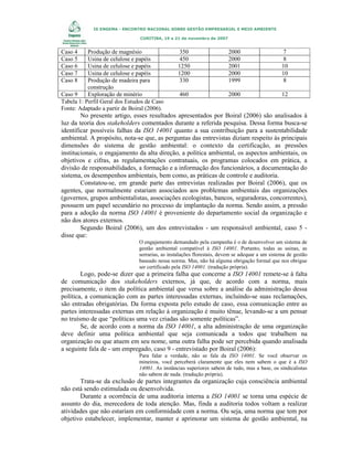 IX ENGEMA - ENCONTRO NACIONAL SOBRE GESTÃO EMPRESARIAL E MEIO AMBIENTE
CURITIBA, 19 a 21 de novembro de 2007

Caso 4
Caso 5
Caso 6
Caso 7
Caso 8

Produção de magnésio
Usina de celulose e papéis
Usina de celulose e papéis
Usina de celulose e papéis
Produção de madeira para
construção
Caso 9
Exploração de minério
Tabela 1: Perfil Geral dos Estudos de Caso
Fonte: Adaptado a partir de Boiral (2006).

350
450
1250
1200
330

2000
2000
2001
2000
1999

7
8
10
10
8

460

2000

12

No presente artigo, esses resultados apresentados por Boiral (2006) são analisados à
luz da teoria dos stakeholders comentados durante a referida pesquisa. Dessa forma busca-se
identificar possíveis falhas da ISO 14001 quanto a sua contribuição para a sustentabilidade
ambiental. A propósito, nota-se que, as perguntas das entrevistas diziam respeito às principais
dimensões do sistema de gestão ambiental: o contexto da certificação, as pressões
institucionais, o engajamento da alta direção, a política ambiental, os aspectos ambientais, os
objetivos e cifras, as regulamentações contratuais, os programas colocados em prática, a
divisão de responsabilidades, a formação e a informação dos funcionários, a documentação do
sistema, os desempenhos ambientais, bem como, as práticas de controle e auditoria.
Constatou-se, em grande parte das entrevistas realizadas por Boiral (2006), que os
agentes, que normalmente estariam associados aos problemas ambientais das organizações
(governos, grupos ambientalistas, associações ecologistas, bancos, seguradoras, concorrentes),
possuem um papel secundário no processo de implantação da norma. Sendo assim, a pressão
para a adoção da norma ISO 14001 é proveniente do departamento social da organização e
não dos atores externos.
Segundo Boiral (2006), um dos entrevistados - um responsável ambiental, caso 5 disse que:
O engajamento demandado pela campanha é o de desenvolver um sistema de
gestão ambiental compatível à ISO 14001. Portanto, todas as usinas, as
serrarias, as instalações florestais, devem se adequar a um sistema de gestão
baseado nessa norma. Mas, não há alguma obrigação formal que nos obrigue
ser certificado pela ISO 14001. (tradução própria).

Logo, pode-se dizer que a primeira falha que concerne a ISO 14001 remete-se à falta
de comunicação dos stakeholders externos, já que, de acordo com a norma, mais
precisamente, o item da política ambiental que versa sobre a análise da administração dessa
política, a comunicação com as partes interessadas externas, incluindo-se suas reclamações,
são entradas obrigatórias. Da forma exposta pelo estudo de caso, essa comunicação entre as
partes interessadas externas em relação à organização é muito tênue, levando-se a um pensar
no truísmo de que “políticas uma vez criadas são somente políticas”.
Se, de acordo com a norma da ISO 14001, a alta administração de uma organização
deve definir uma política ambiental que seja comunicada a todos que trabalhem na
organização ou que atuem em seu nome, uma outra falha pode ser percebida quando analisada
a seguinte fala de - um empregado, caso 9 - entrevistado por Boiral (2006):
Para falar a verdade, não se fala da ISO 14001. Se você observar os
mineiros, você perceberá claramente que eles nem sabem o que é a ISO
14001. As instâncias superiores sabem de tudo, mas a base, os sindicalistas
não sabem de nada. (tradução própria).

Trata-se da exclusão de partes integrantes da organização cuja consciência ambiental
não está sendo estimulada ou desenvolvida.
Durante a ocorrência de uma auditoria interna a ISO 14001 se torna uma espécie de
assunto do dia, merecedora de toda atenção. Mas, finda a auditoria todos voltam a realizar
atividades que não estariam em conformidade com a norma. Ou seja, uma norma que tem por
objetivo estabelecer, implementar, manter e aprimorar um sistema de gestão ambiental, na

 