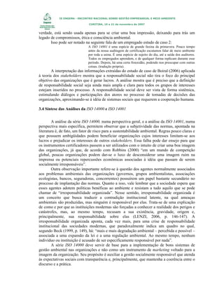 IX ENGEMA - ENCONTRO NACIONAL SOBRE GESTÃO EMPRESARIAL E MEIO AMBIENTE
CURITIBA, 19 a 21 de novembro de 2007

verdade, está sendo usada apenas para se criar uma boa impressão, deixando para trás um
legado de compromissos, ética e consciência ambiental.
Isso pode ser notado na seguinte fala de um empregado estudo de caso 2:
A ISO 14001 é uma espécie de grande faxina da primavera. Pouco tempo
antes da nossa auditagem de certificação escutamos falar de meio ambiente
por toda a usina. É uma espécie de sujeito do dia, até a saída dos auditores.
Todos os empregados aprendem, e de qualquer forma replicam durante esse
período. Depois, há uma certa frouxidão, podendo nos preocupar com outras
coisas. (tradução própria).

A interpretação das informações extraídas do estudo de caso de Boiral (2006) aplicada
à teoria dos stakeholders mostra que a responsabilidade social não tira o foco do principal
objetivo das organizações que é gerar lucros. A análise mostra que é preciso que a definição
de responsabilidade social seja ainda mais ampla e clara para todos os grupos de interesses
estejam inseridos no processo. A responsabilidade social deve ser vista de forma sistêmica,
estimulando diálogos e participações dos atores no processo de tomadas de decisões das
organizações, aproximando-se à idéia de sistemas sociais que requerem a cooperação humana.
3.4 Síntese das Análises da ISO 14000 e ISO 14001
A análise da série ISO 14000, numa perspectiva geral, e a análise da ISO 14001, numa
perspectiva mais específica, permitem observar que a subjetividade das normas, apontada na
literatura é, de fato, um fator de risco para a sustentabilidade ambiental. Regras pouco claras e
que possuem ambigüidades podem beneficiar organizações cujos interesses limitam-se aos
lucros e prejudicar os interesses de outros stakeholders. Essa falha pode dar ensejo para que
os instrumentos certificadores passem a ser utilizados com o intuito de criar uma boa imagem
das organizações, já que, de acordo com Robbins (2000) “em um mundo de competição
global, poucas organizações podem dar-se o luxo de desconsiderar uma imagem ruim na
imprensa ou potenciais repercussões econômicas associadas à idéia que passam de serem
socialmente irresponsáveis”.
Outra observação importante refere-se à questão dos agentes normalmente associados
aos problemas ambientais das organizações (governos, grupos ambientalistas, associações
ecologistas, bancos, seguradoras, concorrentes) possuírem um papel bastante secundário no
processo de implantação das normas. Quanto a isso, vale lembrar que a sociedade espera que
esses agentes adotem políticas benéficas ao ambiente e resistam a tudo aquilo que se pode
chamar de “irresponsabilidade organizada”. Nesse sentido, irresponsabilidade organizada é
um conceito que busca traduzir a contradição institucional latente, na qual ameaças
ambientais são produzidas, mas ninguém é responsável por elas. Trata-se de uma explicação
de como e por que as instituições modernas são forçadas a conhecer a realidade dos perigos e
catástrofes, mas, ao mesmo tempo, recusam a sua existência, gravidade, origem e,
principalmente, sua responsabilidade sobre elas (LENZI, 2006, p. 146-147). A
irresponsabilidade organizada aponta, cada vez mais, para uma crise de responsabilidade
institucional das sociedades modernas, que paradoxalmente indica um quadro no qual,
segundo Beck (1999, p. 149), há: “mais e mais degradação ambiental – percebida e possível –
associada a uma expansão da lei e a uma regulação ambiental. Ao mesmo tempo, nenhum
indivíduo ou instituição é acusado de ser especificamente responsável por nada”.
A série ISO 14000 deve servir de base para a implementação de bons sistemas de
gestão ambiental nas organizações e não como um instrumento de marketing voltado para a
imagem da organização. Seu propósito é auxiliar a gestão socialmente responsável que atenda
às expectativas sociais com transparência e, principalmente, que mantenha a coerência entre o
discurso e a prática.

 