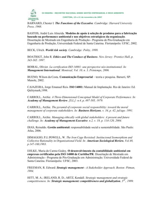IX ENGEMA - ENCONTRO NACIONAL SOBRE GESTÃO EMPRESARIAL E MEIO AMBIENTE
CURITIBA, 19 a 21 de novembro de 2007

BARNARD, Chester I. The Functions of the Executive. Cambridge: Harvard University
Press, 1968.
BASTOS, André Luis Almeida. Modelos de apoio à seleção de produtos para a fabricação
baseado na performance ambiental e nos objetivos estratégicos da organização.
Dissertação de Mestrado em Engenharia de Produção - Programa de Pós-Graduação em
Engenharia de Produção, Universidade Federal de Santa Catarina. Florianópolis: UFSC, 2002.
BECK, Ulrich. World risk society. Cambridge: Polity, 1999.
BOATRIGT, John R. Ethics and The Conduce of Business. New Jersey: Prentice Hall, p.
343-365. 1997.
BOIRAL, Olivier. La certification ISO 14001: une perspective néo-institutionnel. In:
Management International. Montreal, Vol. 10, n. 3, Printemps, 2006.
BUENO, Wilson da Costa. Comunicação Empresarial – teoria e pesquisa. Barueri, SP:
Manole, 2002.
CAJAZEIRA, Jorge Emanuel Reis. ISO 14001: Manual de Implantação. Rio de Janeiro: Ed.
Qalitymark,1998.
CARROLL, Archie. A Three-Dimensional Conceptual Model of Corporate Performance. In:
Academy of Management Review. [S.L.]: n.4, p, 497-505, 1979.
CARROLL, Archie. The pyramid of corporate social responsibility: toward the moral
management of corporate stakeholders. In: Business Horizons, v. 34, p. 42, jul/ago. 1991.
CARROLL, Archie. Managing ethically with global stakeholders: A present and future
challenge. In: Academy of Management Executive. n.2, v. 18, p. 114-120, 2004.
DIAS, Reinaldo. Gestão ambiental: responsabilidade social e sustentabilidade. São Paulo:
Atlas, 2006.
DIMAGGIO, P.J; POWELL, W. The Iron Cage Revisited: Institucional Isomorphism and
Collective Rationality in Organizational Field. In: American Sociological Review. Vol.48,
p.147-160,1983.
EHLKE, Maria do Carmo Godoy. O desenvolvimento da contabilidade ambiental em
empresas certificadas pela ISO 14000 de Curitiba/PR. Dissertação de Mestrado em
Administração - Programa de Pós-Graduação em Administração. Universidade Federal de
Santa Catarina. Florianópolis: UFSC, 2003.
FREEMAN, R. Edward. Strategic management - A Stakeholder Approach. Boston: Pitman,
1984.
HITT, M. A.; IRELAND, R. D.; ARTZ, Kendall. Strategic management and strategic
competitiveness. In: Strategic management: competitiveness and globalization, 3rd., 1999.

 