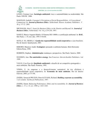 IX ENGEMA - ENCONTRO NACIONAL SOBRE GESTÃO EMPRESARIAL E MEIO AMBIENTE
CURITIBA, 19 a 21 de novembro de 2007

LENZI, Cristiano Luis. Sociologia ambiental: risco e sustentabilidade na modernidade. São
Paulo: EDUSC. 2006.
MAIGNAN, Isabelle. Consumer's Perceptions of Social Responsibilities: A Crosscultural
Comparison. In: Journal of Business Ethics. Netherlands: Kluwer Academic Publishers . V.
30. p. 57-72. 2001.
MICHALOS, Alex C. Issues for Business Ethics in the Nineties and Beyond. In: Journal of
Business Ethics, Netherlands, Vol. 16, p 219-230, 1997.
NAHUZ, Marcio Augusto Rabelo. O Sistema ISO 14000 e a certificação ambiental. In: RAE,
São Paulo, v. 35; nov./dez. 1995. P.56-66.
NETO, F. M ; FROES, C. Gestão da responsabilidade social corporativa: o caso brasileiro.
Rio de Janeiro: Qualitymark, 2001.
RIBEIRO, Mauricio André. Ecologizar: pensando o ambiente humano. Belo Horizonte:
Editora Rona, 1998.
ROBBINS, Stephen. Administração: mudanças e perspectives. São Paulo: Saraiva. 2000.
SVEDSEN, Ann. The stakeholders strategy. San Francisco: Berrett-Koehler Publishers. 1ed.
1998.
VALLE, Cyro Eyer do. Qualidade ambiental: o desafio de ser competitivo protegendo o
meio ambiente. São Paulo: Pioneira, 1995.
VINHA, V. As empresas e o desenvolvimento sustentável: da eco eficiência à
responsabilidade social corporativa. In: Economia do meio ambiente. Rio de Janeiro:
Elsevier, 2003. p.173-196.
ZADEK, Simon & PRUZAN, Peter & EVANS, Richard. Building corporate accountability.
1 ed. London: Earthscan Publications, 1997.
ZADEK, Simon. Balancing Performance, Ethics and Accountability. In: Journal of Business
Ethics, v. 17, n. 13, oct. 1998. p. 1421-1441.

 