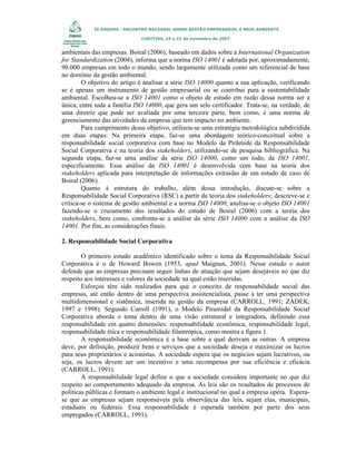 IX ENGEMA - ENCONTRO NACIONAL SOBRE GESTÃO EMPRESARIAL E MEIO AMBIENTE
CURITIBA, 19 a 21 de novembro de 2007

ambientais das empresas. Boiral (2006), baseado em dados sobre a International Organization
for Standardization (2004), informa que a norma ISO 14001 é adotada por, aproximadamente,
90.000 empresas em todo o mundo, sendo largamente utilizada como um referencial de base
no domínio da gestão ambiental.
O objetivo do artigo é analisar a série ISO 14000 quanto a sua aplicação, verificando
se é apenas um instrumento de gestão empresarial ou se contribui para a sustentabilidade
ambiental. Escolheu-se a ISO 14001 como o objeto de estudo em razão dessa norma ser a
única, entre toda a família ISO 14000, que gera um selo certificador. Trata-se, na verdade, de
uma diretriz que pode ser avaliada por uma terceira parte, bem como, é uma norma de
gerenciamento das atividades da empresa que tem impacto no ambiente.
Para cumprimento desse objetivo, utilizou-se uma estratégia metodológica subdividida
em duas etapas: Na primeira etapa, faz-se uma abordagem teórico-conceitual sobre a
responsabilidade social corporativa com base no Modelo da Pirâmide da Responsabilidade
Social Corporativa e na teoria dos stakeholders, utilizando-se de pesquisa bibliográfica. Na
segunda etapa, faz-se uma análise da série ISO 14000, como um todo, da ISO 14001,
especificamente. Essa análise da ISO 14001 é desenvolvida com base na teoria dos
stakeholders aplicada para interpretação de informações extraídas de um estudo de caso de
Boiral (2006).
Quanto à estrutura do trabalho, além dessa introdução, discute-se sobre a
Responsabilidade Social Corporativa (RSC) a partir da teoria dos stakeholders; descreve-se e
critica-se o sistema de gestão ambiental e a norma ISO 14000; analisa-se o objeto ISO 14001
fazendo-se o cruzamento dos resultados do estudo de Boiral (2006) com a teoria dos
stakeholders, bem como, confronta-se a análise da série ISO 14000 com a análise da ISO
14001. Por fim, as considerações finais.
2. Responsabilidade Social Corporativa
O primeiro estudo acadêmico identificado sobre o tema da Responsabilidade Social
Corporativa é o de Howard Bowen (1953, apud Maignan, 2001). Nesse estudo o autor
defende que as empresas precisam seguir linhas de atuação que sejam desejáveis no que diz
respeito aos interesses e valores da sociedade na qual estão inseridas.
Esforços têm sido realizados para que o conceito de responsabilidade social das
empresas, até então dentro de uma perspectiva assistencialista, passe a ter uma perspectiva
multidimensional e sistêmica, inserida na gestão da empresa (CARROLL, 1991; ZADEK,
1997 e 1998). Segundo Carroll (1991), o Modelo Piramidal da Responsabilidade Social
Corporativa aborda o tema dentro de uma visão estrutural e integradora, definindo essa
responsabilidade em quatro dimensões: responsabilidade econômica, responsabilidade legal,
responsabilidade ética e responsabilidade filantrópica, como mostra a figura 1.
A responsabilidade econômica é a base sobre a qual derivam as outras. A empresa
deve, por definição, produzir bens e serviços que a sociedade deseja e maximizar os lucros
para seus proprietários e acionistas. A sociedade espera que os negócios sejam lucrativos, ou
seja, os lucros devem ser um incentivo e uma recompensa por sua eficiência e eficácia
(CARROLL, 1991).
A responsabilidade legal define o que a sociedade considera importante no que diz
respeito ao comportamento adequado da empresa. As leis são os resultados de processos de
políticas públicas e formam o ambiente legal e institucional no qual a empresa opera. Esperase que as empresas sejam responsáveis pela observância das leis, sejam elas, municipais,
estaduais ou federais. Essa responsabilidade é esperada também por parte dos seus
empregados (CARROLL, 1991).

 