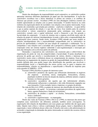 IX ENGEMA - ENCONTRO NACIONAL SOBRE GESTÃO EMPRESARIAL E MEIO AMBIENTE
CURITIBA, 19 a 21 de novembro de 2007

Dentro das abordagens da responsabilidade social corporativa, os stakeholders podem
apresentar interesses diferentes dependendo do papel que eles desempenham. A teoria dos
stakeholders reconhece isso e busca identificar os pontos em comum e os conflitos de
interesse que possam ocorrer. Svendsen (1998) em uma abordagem sistêmica constrói um
modelo apresentando as relações com as partes interessadas. O modelo baseia-se na visão
sistêmica da organização dentro da sociedade e nas relações com as partes interessadas. Essas
relações são construídas e governadas por contratos – explícitos e implícitos – os quais define
o que as partes esperam da relação e o que dão em troca. Esse modelo parte do contexto
sócio-cultural e valores corporativos perpassando pelas estratégias com relação aos
stakeholders somado com o capital intelectual, social e financeiro e por fim gerando a
lucratividade da corporação. A teoria de sistemas tem a empresa envolvida numa rede de
relações de grupos de interesse interdependentes levando a idéia sobre a responsabilidade das
organizações nesse contexto. Sendo assim, Svendsen (1998) entende que nesse modelo as
relações interdependentes têm a responsabilidade compartilhada com os stakeholders na
procura de oportunidades e soluções em uma relação de cooperação e colaboração. Ver as
companhias e suas relações com a sociedade sob a perspectiva sistêmica ajuda a entender a
corporação como um sistema orgânico submetido à auto-regulamentação e renovação por
meio das interações com as diversas partes do ambiente.
Demandas e expectativas dos stakeholders são essenciais para a sobrevivência das
organizações do ponto de vista da competitividade e lucratividade. O ponto desafiador é o
processo de gestão que envolve o reconhecimento de valores, direitos e interesses desse
stakeholders assim como a influência desses no comportamento da empresa. Esses pontos
influenciam no engajamento da empresa na gestão da responsabilidade social corporativa. O
modelo definido para essa gestão requer uma identificação das questões que envolvem a
responsabilidade social e a identificação dos atores sociais com os quais a empresa tem
responsabilidades, relações ou dependências e especificando a filosofia de respostas para
essas questões (CARROLL, 1979).
Freeman (1984) classifica os grupos de interesses como:
a) stakeholders primários são aqueles que influenciam diretamente os negócios
das empresas – acionistas, sócios, empregados, fornecedores, clientes,
população residente na área de atuação da empresa, ambiente natural, a espécie
humana e as futuras gerações;
b) stakeholders secundários são aqueles que são indiretamente afetados,
indiretamente influenciam a corporação e não estão diretamente engajados nas
suas transações. Como exemplo, temos a imprensa e os grupos de pressão.
Na visão de Hitt et al. (1999), os grupos de interesse são classificados de outra forma:
a) stakeholders de capital – os acionistas e principais provedores de capital como
banco, agentes financeiros e fundo de investimento;
b) stakeholders de produto e capital – os clientes, fornecedores, comunidades
locais e sindicatos;
c) stakeholders organizacionais – os empregados.
Dentro das visões de Freeman (1984) e Hitt et al. (1999), os interesses dos atores que
compõem esses stakeholders são diferentes, podendo, também serem convergentes. As
organizações têm relações de dependência com esses grupos que também não são iguais para
todos. Quanto mais crítica e valiosa a participação desses grupos, maior a dependência da
organização e maior influência desses sobre esta. O desafio está como a alta administração irá
acomodar a organização às demandas das partes interessadas no controle dos recursos críticos
a essa organização.

 