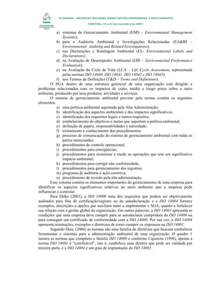 IX ENGEMA - ENCONTRO NACIONAL SOBRE GESTÃO EMPRESARIAL E MEIO AMBIENTE
CURITIBA, 19 a 21 de novembro de 2007

a) sistemas de Gerenciamento Ambiental (EMS – Environmental Management
Systems);
b) para a Auditoria Ambiental e Investigações Relacionadas (EA&RI –
Environmental Auditing and Related Investigations);
c) nas Declarações e Rotulagem Ambiental (EL- Environmental Labels and
Declarations);
d) na Avaliação de Desempenho Ambiental (EPE – Environmental Performance
Evaluation);
e) na Avaliação do Ciclo de Vida (LCA – Life Cycle Assessment, representada
pelas normas ISO 14040, ISO 14041, ISO 14042 e ISO 14043);
f) nos Termos de Definições (T&D – Terms and Definitions).
O SGA dentro de uma estrutura gerencial de uma organização está dirigido a
problemas relacionados com os impactos de curto, médio e longo prazo sobre o meio
ambiente, produzido por seus produtos, atividades e serviços.
O sistema de gerenciamento ambiental previsto pela norma contém os seguintes
elementos:
a) uma política ambiental suportada pela Alta Administração;
b) identificação dos aspectos ambientais e dos impactos significativos;
c) identificação dos requisitos legais e outros requisitos;
d) estabelecimento de objetivos e metas que suportem a política ambiental;
e) definição de papéis, responsabilidades e autoridade;
f) treinamento e conhecimento dos procedimentos;
g) processo de comunicação do sistema de gerenciamento ambiental com todas as
partes interessadas;
h) procedimento de controle operacional;
i) procedimentos para emergências;
j) procedimentos para monitorar e medir as operações que tem um significativo
impacto ambiental;
k) procedimentos para corrigir não conformidade;
l) procedimentos para gerenciamento dos registros;
m) programa de auditoria e ação corretiva;
n) procedimento de revisão pela alta administração.
Esse sistema contém os elementos importantes do gerenciamento de uma empresa para
identificar os aspectos significativos relativos ao meio ambiente que a empresa pode
influenciar e controlar.
Para Ehlke (2003), a ISO 14000 trata dos requisitos que podem ser objetivamente
auditados para fins de certificação/registro ou de autodeclaração e a ISO 14004 fornece
exemplos, descrições e opções que auxiliam tanto a implementar o SGA, quanto a fortalecer
sua relação com a gestão global da organização. Em outras palavras, a ISO 14001 apresenta as
condições que uma empresa deve cumprir para se autodeclarar cumpridora da ISO 14000 ou
para conseguir um certificado de conformidade com a ISO 14000. Por sua vez, a ISO 14004
apresenta orientações, exemplos e diretrizes de como cumprir os expressos na ISO 14001.
Segundo Dias, (2006) as normas são uma família de diretrizes que buscam estabelecer
ferramentas e sistemas para a administração ambiental de uma organização. O quadro 1
mostra as normas que compõem a família ISO 14000 e conforme Cajazeira (1998), apenas a
norma ISO 14001 é “certificável”, isto é, estabelece uma diretriz que pode ser validada por
terceira parte, e a ISO 14004 é um guia de implantação da ISO 14001.

 