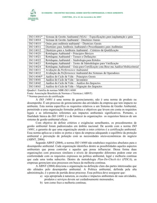 IX ENGEMA - ENCONTRO NACIONAL SOBRE GESTÃO EMPRESARIAL E MEIO AMBIENTE
CURITIBA, 19 a 21 de novembro de 2007

Quadro1: Família de normas NBR ISO 14000
Fonte: Associação Brasileira de Normas e Técnicas ( ABNT)
* Normas passíveis de certificação

A ISO 14001 é uma norma de gerenciamento, não é uma norma de produto ou
desempenho. É um processo de gerenciamento das atividades da empresa que tem impacto no
ambiente. Esta norma especifica os requisitos relativos a um Sistema de Gestão Ambiental,
permitindo a uma organização formular política e objetivos que levem em conta os requisitos
legais e as informações referentes aos impactos ambientais significativos. Portanto, a
finalidade básica da ISO 14001 é a de fornecer às organizações os requisitos básicos de um
sistema de gestão ambiental eficaz.
Com objetivo de definir critérios e exigências semelhantes, os procedimentos de
gestão ambiental foram padronizados em âmbito nacional. De acordo com a norma ISO
14001, a garantia de que uma organização atende a estes critérios é a certificação ambiental.
Essa norma aplica-se a todos os portes e tipos de empresa adequando o equilíbrio da proteção
ambiental e prevenção de poluição com as necessidades sócio-econômicas do negócio
(ABNT, 2004).
Segundo ABNT (2004), a norma ISO 14000 não estabelece requisitos absolutos para o
desempenho ambiental. Cada organização identifica dentre as possibilidades aqueles aspectos
ambientais que possa controlar e aqueles que possa influenciar. Dessa forma duas
organizações com processos similares e níveis de desempenho diferentes podem estar em
conformidade com os requisitos expressos na política ambiental, legal e melhoria contínua
que cada uma tenha subscrito. Dentro da metodologia Plan-Do-Check-Act (PDCA), as
empresas gerenciam seus processos em busca da melhoria contínua.
A ABNT (2004) direciona a organização na definição clara das partes interessadas que
são afetados pelo desempenho ambiental. A Política ambiental, definida pela alta
administração, é o ponto de partida desse processo. Essa política deve assegurar que:
a) seja apropriada à natureza, as escalas e impactos ambientais de suas atividades,
produtos e serviços devem ser cuidadosamente mensurados;
b) tem como foco a melhoria contínua;

 