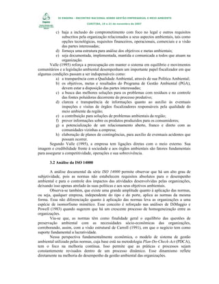 IX ENGEMA - ENCONTRO NACIONAL SOBRE GESTÃO EMPRESARIAL E MEIO AMBIENTE
CURITIBA, 19 a 21 de novembro de 2007

c) haja a inclusão do comprometimento com foco no legal e outros requisitos
subscritos pela organização relacionados a seus aspectos ambientais, tais como
opções tecnológicas, requisitos financeiros, operacionais, comerciais e a visão
das partes interessadas;
d) forneça uma estrutura para análise dos objetivos e metas ambientais;
e) seja documentada, implementada, mantida e comunicada a todos que atuam na
organização.
Valle (1995) reforça a preocupação em manter o sistema em equilíbrio e movimentos
comunitários e a legislação ambiental desempenham um importante papel fiscalizador em que
algumas condições passam a ser indispensáveis como:
a) a transparência com a Qualidade Ambiental, através de sua Política Ambiental;
b) os objetivos, metas e resultados do Programa de Gestão Ambiental (PGA),
devem estar a disposição das partes interessadas;
c) a busca das melhores soluções para os problemas com resíduos e no controle
das fontes poluidoras decorrente do processo produtivo;
d) clareza e transparência de informações quanto ao auxílio às eventuais
inspeções e visitas de órgãos fiscalizadores responsáveis pela qualidade do
meio ambiente da região;
e) a contribuição para soluções de problemas ambientais da região;
f) prover informações sobre os produtos produzidos para os consumidores;
g) a potencialização de um relacionamento aberto, franco e direto com as
comunidades vizinhas a empresa;
h) elaboração de planos de contingências, para auxílio de eventuais acidentes que
possam ocorrer.
Segundo Valle (1995), a empresa tem ligações diretas com o meio externo. Sua
imagem e credibilidade frente à sociedade e aos órgãos ambientais são fatores fundamentais
para assegurar a competitividade, operações e sua sobrevivência.
3.2 Análise da ISO 14000
A análise documental da série ISO 14000 permite observar que há um alto grau de
subjetividade, pois as normas não estabelecem requisitos absolutos para o desempenho
ambiental e para o controle dos impactos das atividades desenvolvidas pelas organizações,
deixando isso apenas atrelado às suas políticas e aos seus objetivos ambientais.
Observa-se também, que existe uma grande amplitude quanto à aplicação das normas,
ou seja, qualquer empresa, independente do tipo e do porte, aplica as normas da mesma
forma. Essa não diferenciação quanto à aplicação das normas leva as organizações a uma
espécie de isomorfismo mimético. Esse conceito é reforçado nas análises de DiMaggio e
Powell (1983) quando sugerem que há um crescente processo de homogeneização entre as
organizações.
Viu-se que, as normas têm como finalidade geral o equilíbrio das questões de
preservação ambiental com as necessidades sócio-econômicas das organizações,
corroborando, assim, com a visão estrutural de Carroll (1991), em que o negócio tem como
suporte fundamental a lucratividade.
Nessa perspectiva fundamentalmente econômica, o modelo de sistema de gestão
ambiental utilizado pelas normas, cuja base está na metodologia Plan-Do-Check-Act (PDCA),
tem o foco na melhoria contínua. Isso permite que as práticas e processos sejam
constantemente revisados dentro de um processo dinâmico. Esse dinamismo reflete
diretamente na melhoria do desempenho da gestão ambiental das organizações.

 