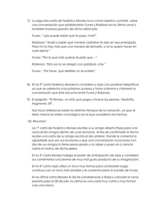 7) La segunda carta de Federico Moraes tuvo comol objetivo contarle sobre
una conversación que establecieron Funes y Robirosa en la última cena y
revelarle la preocupación de dicho altercado.
Funes: -“¿Se puede saber qué te pasa, che?”
Robirosa:-”Andá a saber qué nombre caritativo te dan en esa embajada.
Para mí no hay más que una manera de llamarte, y no lo quiero hacer en
casa ajena.”
Funes:-“Por lo que más quieras te pido que…”.
Robirosa:-“Esto ya no se arregla con palabras, che.”
Funes:- “Por favor, que Matilde no se entere”.
8) En la 3° carta Federico Moraes lo considera a rojas con poderes telepáticos
ya que se adelanta a los próximos sucesos y toma a broma y chismerío la
conversación que éste escucho entre Funes y Robirosa.
9) El epígrafe: “El tiempo, un niño que juega y mueve los peones. Heráclito,
fragmento 59”.
Nos hace reflexionar sobre los distintos tiempos de la narración, ya que el
texto mezcla el orden cronológico en el que sucedieron los hechos.
10) Resumen:
La 1° carta de Federico Moraes escribe a su amigo Alberto Rojas para una
cena entre amigos dentro de unas semanas. Antes de confirmarle la fecha
recibe una carta de su amigo escrita el día anterior. Donde le comenta lo
agradable que son sus reuniones y que una conversación inconclusa con
dos de sus amigos lo tiene preocupado y no saber a quien sé a ciencia
cierta el motivo de dicha pelea.
En la 3° carta Moraes halaga el poder de anticipación de rojas y considera
sus comentarios una broma de muy mal gusto producto de su imaginación.
En la 4° carta rojas utiliza un tono muy formal para contestarle luego
continua con un tono mas amable y le comenta sobre el suicidio de Funes.
En la última carta Moraes le da las condolencias a Rojas y cancela la cena
prevista para el 30 de julio, la ultima es una carta muy corta y muy formal
casi una misiva.
 