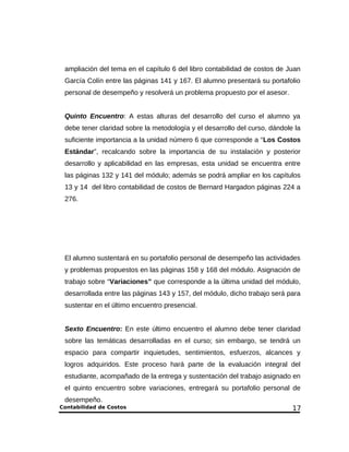 ampliación del tema en el capítulo 6 del libro contabilidad de costos de Juan 
García Colín entre las páginas 141 y 167. El alumno presentará su portafolio 
personal de desempeño y resolverá un problema propuesto por el asesor. 
Quinto Encuentro: A estas alturas del desarrollo del curso el alumno ya 
debe tener claridad sobre la metodología y el desarrollo del curso, dándole la 
suficiente importancia a la unidad número 6 que corresponde a “Los Costos 
Estándar”, recalcando sobre la importancia de su instalación y posterior 
desarrollo y aplicabilidad en las empresas, esta unidad se encuentra entre 
las páginas 132 y 141 del módulo; además se podrá ampliar en los capítulos 
13 y 14 del libro contabilidad de costos de Bernard Hargadon páginas 224 a 
276. 
El alumno sustentará en su portafolio personal de desempeño las actividades 
y problemas propuestos en las páginas 158 y 168 del módulo. Asignación de 
trabajo sobre “Variaciones” que corresponde a la última unidad del módulo, 
desarrollada entre las páginas 143 y 157, del módulo, dicho trabajo será para 
sustentar en el último encuentro presencial. 
Sexto Encuentro: En este último encuentro el alumno debe tener claridad 
sobre las temáticas desarrolladas en el curso; sin embargo, se tendrá un 
espacio para compartir inquietudes, sentimientos, esfuerzos, alcances y 
logros adquiridos. Este proceso hará parte de la evaluación integral del 
estudiante, acompañado de la entrega y sustentación del trabajo asignado en 
el quinto encuentro sobre variaciones, entregará su portafolio personal de 
desempeño. 
Contabilidad de Costos 17 
 