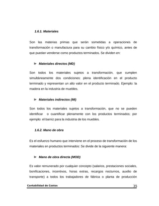 1.6.1. Materiales 
Son las materias primas que serán sometidas a operaciones de 
transformación o manufactura para su cambio físico y/o químico, antes de 
que puedan venderse como productos terminados. Se dividen en: 
Materiales directos (MD) 
Son todos los materiales sujetos a transformación, que cumplen 
simultáneamente dos condiciones: plena identificación en el producto 
terminado y representan un alto valor en el producto terminado. Ejemplo: la 
madera en la industria de muebles. 
Materiales indirectos (MI) 
Son todos los materiales sujetos a transformación, que no se pueden 
identificar o cuantificar plenamente con los productos terminados; por 
ejemplo: el barniz para la industria de los muebles. 
1.6.2. Mano de obra 
Es el esfuerzo humano que interviene en el proceso de transformación de los 
materiales en productos terminados: Se divide de la siguiente manera: 
Mano de obra directa (MOD) 
Es valor remunerado por cualquier concepto (salarios, prestaciones sociales, 
bonificaciones, incentivos, horas extras, recargos nocturnos, auxilio de 
transporte) a todos los trabajadores de fábrica o planta de producción 
Contabilidad de Costos 35 
 