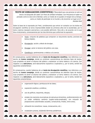 TEXTO DE DIBULGACION (CIENTIFICA) :“Recordaré que una persona no solo se
         lanza a la búsqueda del saber con fines de utilidad inmediata. Con frecuencia el saber es
     pensado como la clave de la libertad, como un medio de no quedar al margen de su tiempo,
                         como un medio de participar en el mundo y de encontrar un lugar en él.”
                                                                                        Michèle Petit


Sobre la base de lo expresado por Petit, consideramos que entrar en contacto con los textos de
divulgación científica se torna imprescindible desde los primeros años de la escolaridad, por lo
tanto creemos necesario acercarnos a una posible definición. Para ello y de acuerdo con lo que
dice el diccionario, comenzaremos por los tres términos que conforman la expresión:


                Texto: conjunto de palabras que componen un documento escrito; proviene de
                textus (tejido).


                Divulgación: acción y efecto de divulgar.


                Divulgar: poner al alcance del público una cosa.


                Científico/a: perteneciente o relativo a la ciencia.


En consecuencia, cuando hablamos de un texto de divulgación científica, nos referimos a un
escrito de trama compleja, donde se combinan características de distintos tipos de textos,
cuyo propósito es poner al alcance del público y esclarecer un tema relativo a la ciencia. Con
respecto a su estructura, será básicamente expositivo o explicativo y, por lo tanto, tendrá las
siguientes características:


En consecuencia, cuando hablamos de un texto de divulgación científica, nos referimos a un
escrito de trama compleja, donde se combinan características de distintos tipos de textos,
cuyo propósito es poner al alcance del público y esclarecer un tema relativo a la ciencia. Con
respecto a su estructura, será básicamente expositivo o explicativo y, por lo tanto, tendrá las
siguientes características:


                organización lógica y jerárquica de las ideas;


                exposición analítica y sintética;


                uso de gráficos, esquemas, dibujos;


                empleo de oraciones enunciativas de estructura bimembre, preferentemente con
                un   orden    sintáctico   canónico   (sujeto-verbo-predicado),   con   inclusión   de
                proposiciones subordinadas causales, consecutivas, finales, entre otras;


                utilización de conectores: causa, consecuencia, etc.;


                vocabulario preciso, eludiendo términos polisémicos.
 