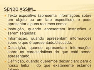 SENDO ASSIM...
 Texto expositivo (apresenta informações sobre
um objeto ou um fato específico), e pode
apresentar alguns recursos como:
 Instrução, quando apresentam instruções a
serem seguidas;
 Informação, quando apresentam informações
sobre o que é apresentado/discutido;
 Descrição, quando apresentam informações
sobre as características do que está sendo
apresentado;
 Definição, quando queremos deixar claro para o
nosso leitor , do que exatamente estamos
 