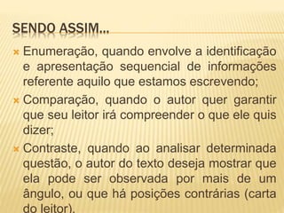 SENDO ASSIM...
 Enumeração, quando envolve a identificação
e apresentação sequencial de informações
referente aquilo que estamos escrevendo;
 Comparação, quando o autor quer garantir
que seu leitor irá compreender o que ele quis
dizer;
 Contraste, quando ao analisar determinada
questão, o autor do texto deseja mostrar que
ela pode ser observada por mais de um
ângulo, ou que há posições contrárias (carta
do leitor).
 