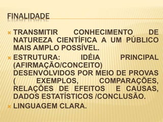 FINALIDADE
 TRANSMITIR CONHECIMENTO DE
NATUREZA CIENTÍFICA A UM PÚBLICO
MAIS AMPLO POSSÍVEL.
 ESTRUTURA: IDÉIA PRINCIPAL
(AFIRMAÇÃO/CONCEITO)
DESENVOLVIDOS POR MEIO DE PROVAS
( EXEMPLOS, COMPARAÇÕES,
RELAÇÕES DE EFEITOS E CAUSAS,
DADOS ESTATÍSTICOS /CONCLUSÃO.
 LINGUAGEM CLARA.
 