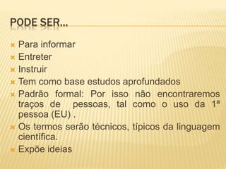 PODE SER...
 Para informar
 Entreter
 Instruir
 Tem como base estudos aprofundados
 Padrão formal: Por isso não encontraremos
traços de pessoas, tal como o uso da 1ª
pessoa (EU) .
 Os termos serão técnicos, típicos da linguagem
científica.
 Expõe ideias
 