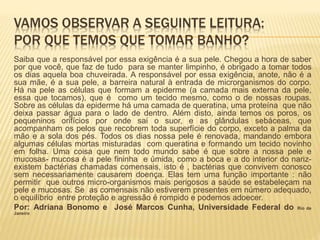 VAMOS OBSERVAR A SEGUINTE LEITURA:
POR QUE TEMOS QUE TOMAR BANHO?
Saiba que a responsável por essa exigência é a sua pele. Chegou a hora de saber
por que você, que faz de tudo para se manter limpinho, é obrigado a tomar todos
os dias aquela boa chuveirada. A responsável por essa exigência, anote, não é a
sua mãe, é a sua pele, a barreira natural à entrada de microrganismos do corpo.
Há na pele as células que formam a epiderme (a camada mais externa da pele,
essa que tocamos), que é como um tecido mesmo, como o de nossas roupas.
Sobre as células da epiderme há uma camada de queratina, uma proteína que não
deixa passar água para o lado de dentro. Além disto, ainda temos os poros, os
pequeninos orifícios por onde sai o suor, e as glândulas sebáceas, que
acompanham os pelos que recobrem toda superfície do corpo, exceto a palma da
mão e a sola dos pés. Todos os dias nossa pele é renovada, mandando embora
algumas células mortas misturadas com queratina e formando um tecido novinho
em folha. Uma coisa que nem todo mundo sabe é que sobre a nossa pele e
mucosas- mucosa é a pele fininha e úmida, como a boca e a do interior do nariz-
existem bactérias chamadas comensais, isto é , bactérias que convivem conosco
sem necessariamente causarem doença. Elas tem uma função importante : não
permitir que outros micro-organismos mais perigosos a saúde se estabeleçam na
pele e mucosas. Se as comensais não estiverem presentes em número adequado,
o equilíbrio entre proteção e agressão é rompido e podemos adoecer.
Por: Adriana Bonomo e José Marcos Cunha, Universidade Federal do Rio de
Janeiro
 