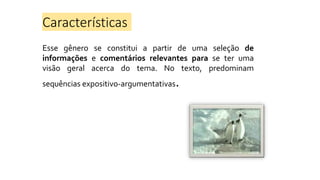 Características
Esse gênero se constitui a partir de uma seleção de
informações e comentários relevantes para se ter uma
visão geral acerca do tema. No texto, predominam
sequências expositivo-argumentativas.
 