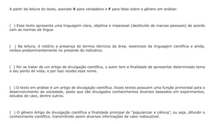 A partir da leitura do texto, assinale V para verdadeiro e F para falso sobre o gênero em análise:
( ) Esse texto apresenta uma linguagem clara, objetiva e impessoal (destituído de marcas pessoais) de acordo
com as normas da língua.
( ) Na leitura, é notório a presença de termos técnicos da área, essenciais da linguagem científica e ainda,
verbos predominantemente no presente do indicativo.
( ) Por se tratar de um artigo de divulgação científica, o autor tem a finalidade de apresentar determinado tema
e seu ponto de vista, e por isso recebe esse nome.
( ) O texto em análise é um artigo de divulgação científica. Esses textos possuem uma função primordial para o
desenvolvimento da sociedade, posto que são divulgados conhecimentos diversos baseados em experimentos,
estudos de caso, dentre outros.
( ) O gênero Artigo de divulgação científica a finalidade principal de “popularizar a ciência”, ou seja, difundir o
conhecimento científico, transmitindo assim diversos informações de valor indiscutível.
 