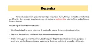 As resenhas costumam apresentar e divulgar obras novas (livros, filmes, e conteúdos semelhantes),
são diferentes do resumo por possuírem em sua estrutura uma análise crítica, seja no último parágrafo ou ao
decorrer do texto.
Possuem algumas características básicas:
• Identificação da obra: nome, autor, ano de publicação, resumo da carreira do autor/produtor.
• Descrição do conteúdo e síntese dos aspectos mais relevantes da obra.
• Análise crítica, para as resenhas críticas, da obra a partir do ponto de vista do resenhista, que passa a
emitir uma opinião. Costuma destacar o valor social da obra, o contexto de produção, estética, etc.
Resenha
 