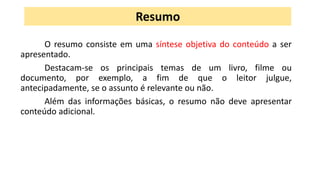 O resumo consiste em uma síntese objetiva do conteúdo a ser
apresentado.
Destacam-se os principais temas de um livro, filme ou
documento, por exemplo, a fim de que o leitor julgue,
antecipadamente, se o assunto é relevante ou não.
Além das informações básicas, o resumo não deve apresentar
conteúdo adicional.
Resumo
 